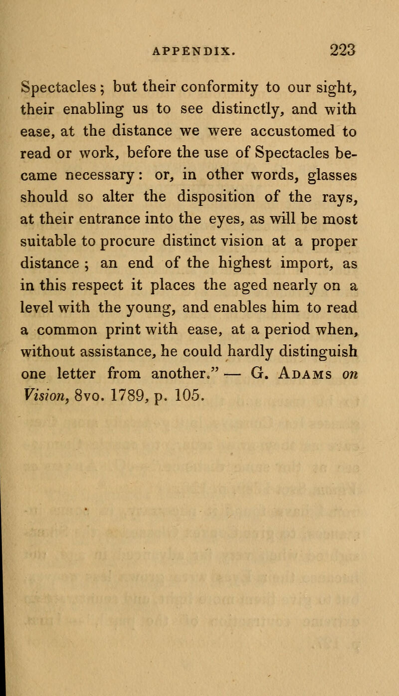 Spectacles ; but their conformity to our sight, their enabling us to see distinctly, and with ease, at the distance we were accustomed to read or work, before the use of Spectacles be- came necessary: or, in other words, glasses should so alter the disposition of the rays, at their entrance into the eyes, as will be most suitable to procure distinct vision at a proper distance ; an end of the highest import, as in this respect it places the aged nearly on a level with the young, and enables him to read a common print with ease, at a period when, without assistance, he could hardly distinguish one letter from another. — G. Adams on Vision, 8vo. 1789, p. 105.