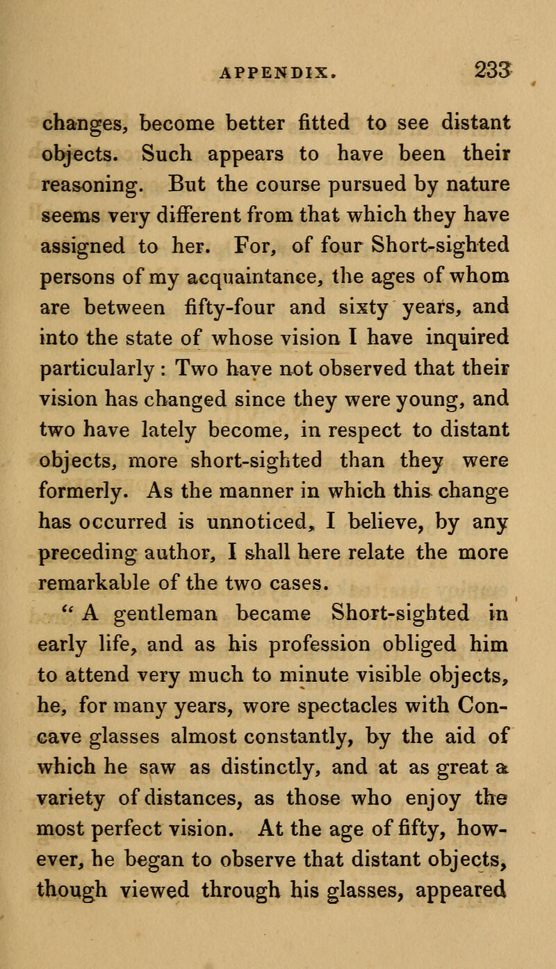 changes, become better fitted to see distant objects. Such appears to have been their reasoning. But the course pursued by nature seems very different from that which they have assigned to her. For, of four Short-sighted persons of my acquaintance, the ages of whom are between fifty-four and sixty years, and into the state of whose vision I have inquired particularly : Two have not observed that their vision has changed since they were young, and two have lately become, in respect to distant objects, more short-sighted than they were formerly. As the manner in which thi& change has occurred is unnoticed, I believe, by any preceding author, I shall here relate the more remarkable of the two cases.  A gentleman became Short-sighted in early life, and as his profession obliged him to attend very much to minute visible objects, he, for many years, wore spectacles with Con- cave glasses almost constantly, by the aid of which he saw as distinctly, and at as great a variety of distances, as those who enjoy the most perfect vision. At the age of fifty, how- ever, he began to observe that distant objects, though viewed through his glasses, appeared