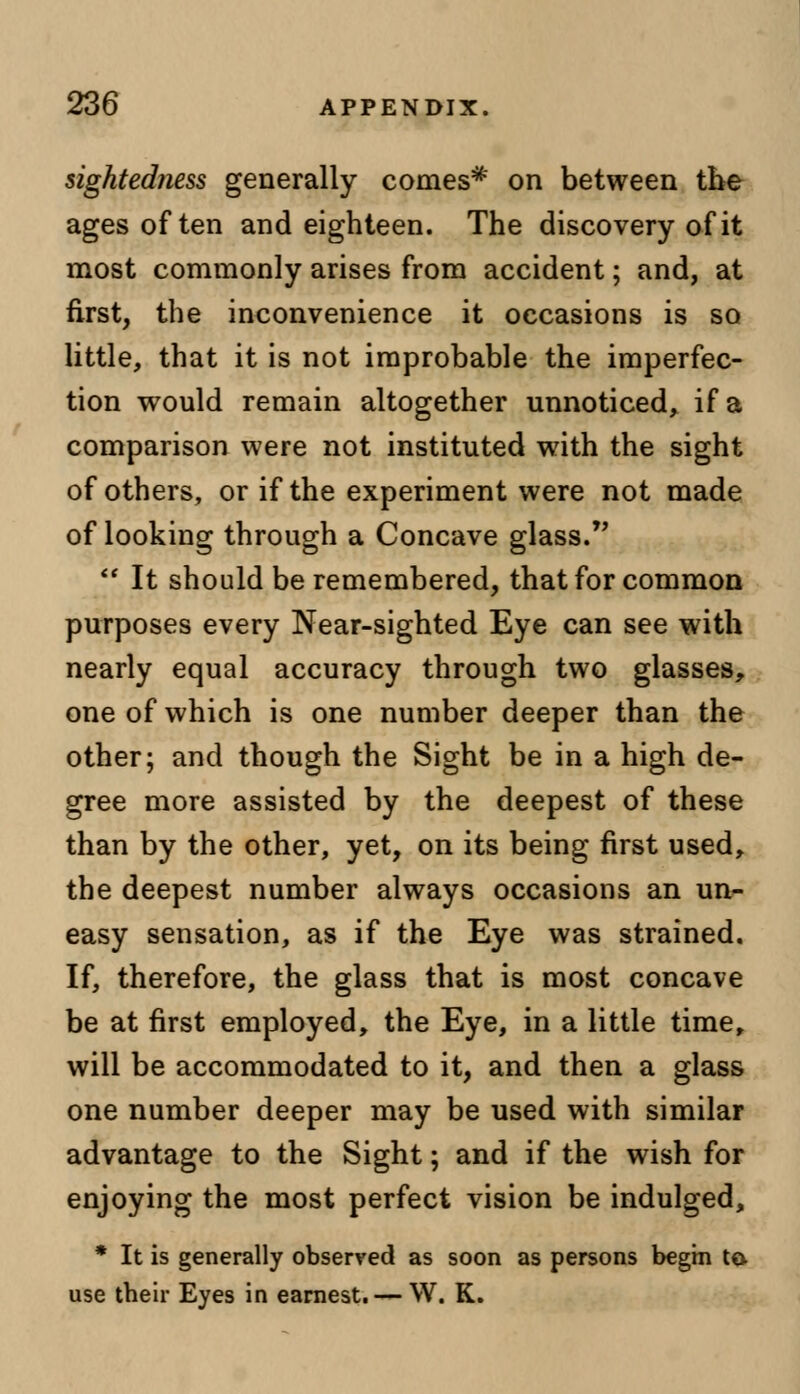 sightedfiess generally comes* on between the ages often and eighteen. The discovery of it most commonly arises from accident; and, at first, the inconvenience it occasions is so little, that it is not improbable the imperfec- tion would remain altogether unnoticed, if a comparison were not instituted with the sight of others, or if the experiment were not made of looking through a Concave glass.  It should be remembered, that for common purposes every Near-sighted Eye can see with nearly equal accuracy through two glasses, one of which is one number deeper than the other; and though the Sight be in a high de- gree more assisted by the deepest of these than by the other, yet, on its being first used, the deepest number always occasions an un- easy sensation, as if the Eye was strained. If, therefore, the glass that is most concave be at first employed, the Eye, in a little time, will be accommodated to it, and then a glass one number deeper may be used with similar advantage to the Sight; and if the wish for enjoying the most perfect vision be indulged, * It is generally observed as soon as persons begin to. use their Eyes in earnest. — W. K.