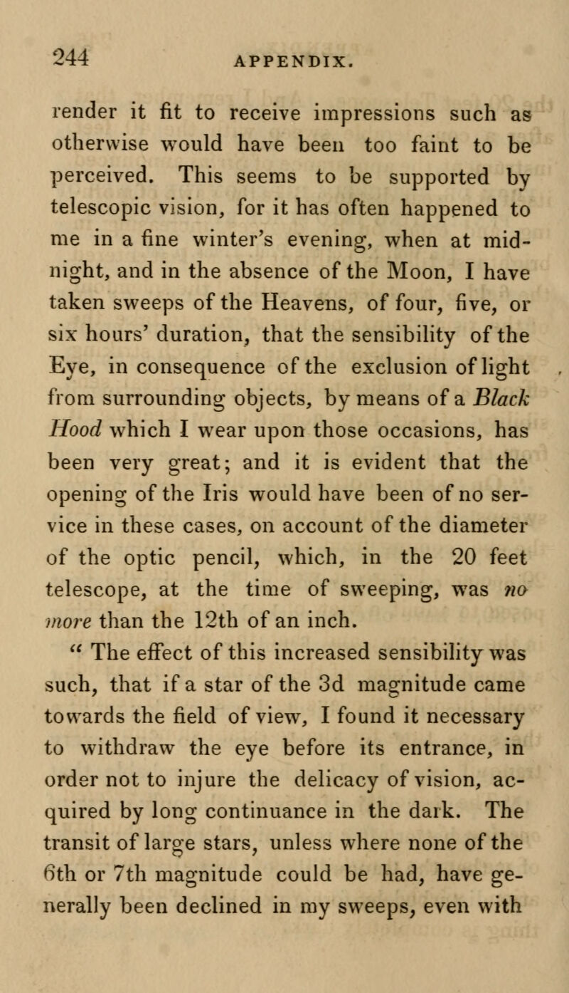 render it fit to receive impressions such as otherwise would have been too faint to be perceived. This seems to be supported by telescopic vision, for it has often happened to me in a fine winter's evening, when at mid- night, and in the absence of the Moon, I have taken sweeps of the Heavens, of four, five, or six hours'duration, that the sensibility of the Eye, inconsequence of the exclusion of light from surrounding objects, by means of a Black Hood which I wear upon those occasions, has been very great; and it is evident that the opening of the Iris would have been of no ser- vice in these cases, on account of the diameter of the optic pencil, which, in the 20 feet telescope, at the time of sweeping, was ?io more than the 12th of an inch.  The effect of this increased sensibility was such, that if a star of the 3d magnitude came towards the field of view, I found it necessary to withdraw the eye before its entrance, in order not to injure the delicacy of vision, ac- quired by long continuance in the dark. The transit of large stars, unless where none of the 6th or 7th magnitude could be had, have ge- nerally been declined in my sweeps, even with