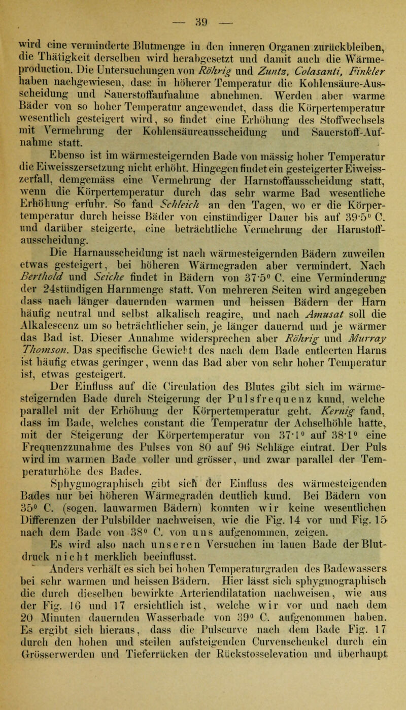 wird eine verminderte Blutmenge in den inneren Organen zurückbleiben, die Thätigkeit derselben wird herabgesetzt und damit auch die Wärme- produetion. Die Untersuchungen von Rührig und Zuntz, Colasanti, Finkler haben nachgewiesen, dass in höherer Temperatur die Kohlensäure-Aus- scheidung und Sauerstoffaufnahme abnehmen. Werden aber warme Bäder von so hoher Temperatur angewendet, dass die Körpertemperatur wesentlich gesteigert wird, so findet eine Erhöhung des .Stoffwechsels mit Vermehrung der Kohlensäureausscheidung und Sauerstoff-Auf- nahme statt. i Ebenso ist im wärmesteigernden Bade von massig hoher Temperatur die Eiweisszersetzung nicht erhöht. Hingegen findet ein gesteigerter Eiweiss- zerfall, demgemäss eine Vermehrung der Harnstoffausscheidung statt, wenn die Körpertemperatur durch das sehr warme Bad wesentliche Erhöhung erfuhr. So fand Schleich an den Tagen, wo er die Körper- temperatur durch heisse Bäder von einstündiger Dauer bis auf 39-5° C. und darüber steigerte, eine beträchtliche Vermehrung der Harnstoff- ausscheidung. Die Harnausscheidung ist nach wärmesteigernden Bädern zuweilen etwas gesteigert, bei höheren Wärmegraden aber vermindert, Nach Berthold und Seiche findet in Bädern von 37-5° C. eine Verminderung der 24stündigen Harnmenge statt. Von mehreren Seiten wird angegeben ilass nach länger dauernden warmen und heissen Bädern der Harn häufig neutral und selbst alkalisch reagire, und nach Amusat soll die Alkalescenz um so beträchtlicher sein, je länger dauernd und je wärmer das Bad ist. Dieser Annahme widersprechen aber Föhrig und Murray Thomson. Das speeifische Gewicht des nach dem Bade entleerten Harns ist häufig etwas geringer, wenn das Bad aber von sehr hoher Temperatur ist, etwas gesteigert. Der Einfluss auf die C'irculation des Blutes gibt sich im wärme- steigernden Bade durch Steigerung der Pulsfrequenz kund, welche parallel mit der Erhöhung der Körpertemperatur geht. Kernig fand, dass im Bade, welches constant die Temperatur der Achselhöhle hatte, mit der Steigerung der Körpertemperatur von 37'1° auf 38-l° eine Frequenzzunahme des Pulses von 80 auf 90 Schläge eintrat. Der Puls, wird im warmen Bade voller und grösser, und zwar parallel der Tem- peraturhöhe des Bades. Sphygmographisch gibt sich der Einfluss des wärmesteigenden Bades nur bei höheren Wärmegraden deutlich kund. Bei Bädern von 35° C. (sogen, lauwarmen Bädern) konnten wir keine wesentlichen Differenzen der Pulsbilder nachweisen, wie die Fig. 14 vor und Fig. 15 nach dem Bade von 38° C. von uns aufgenommen, zeigen. Es wird also nach unseren Versuchen im lauen Bade der Blut- druck nicht merklich beeinflusst. Anders verhält es sich bei hohen Temperaturgraden des Badewassers bei sehr warmen und heissen Bädern. Hier lässt sich sphygmographisch die durch dieselben bewirkte Arteriendilatation nachweisen, wie aus der Fig. IG und 17 ersichtlich ist, welche wir vor und nach dem 20 Minuten dauernden Wasserbade von 39° C. aufgenommen haben. Es ergibt sich hieraus, dass die Pulscuive nach dem Bade Fig. 17 durch den hohen und steilen aufsteigenden Curvenscheiikel durch ein Grösserwerdeu und Tieferrücken der Rückstosselevation und überhaupt