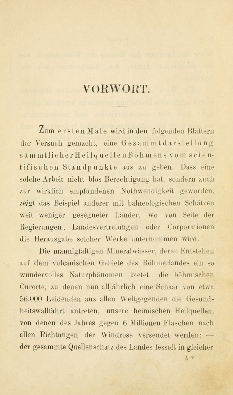 vor wo irr. Zum e r s t e n M a 1 e wird in den folgenden Blättern der Versuch gemacht, eine Gesa m rat dar Stellung sämmt 1 icherHei 1 que 11 enBöhmens vom seien- tifisehen Standpunkte aus zu geben. Dass eine solche Arbeit nicht blos Berechtigung hat, sondern auch zur wirklich empfundenen Notwendigkeit geworden, ze;gt das Beispiel anderer mit balneologischen Schätzen weit weniger gesegneter Länder, wo von Seite der Regierungen, Landesvertretungen oder Oorporationeri die Herausgabe solcher Werke unternommen wird. Die mannigfaltigen Mineralwässer, deren Entstehen auf dem vulcanischen Gebiete des Böhmerlandes ein so wundervolles Naturphänomen bietet, die böhmischen Curorte, zu denen nun alljährlich eine Schaar von etwa 56.000 Leidenden aus allen Weltgegenden die Gesund- heitswallfahrt antreten, unsere heimischen Heilquellen, von denen des Jahres gegen 6 Millionen Flaschen nach allen Richtungen der Windrose versendet werden: - - der gesammte Quellenschatz des Landes fesselt in gleicher