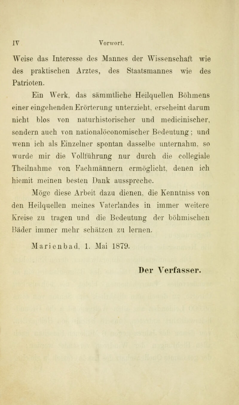 Weise das Interesse des Mannes der Wissenschaft wie des praktischen Arztes, des Staatsmannes wie des Patrioten. Ein Werk, das sämmtliehe Heilquellen Böhmens einer eingehenden Erörterung unterzieht, erseheint darum nicht blos von naturhistorischer und medicinischer. sondern auch von nationalöconomischer Bedeutung : und wenn ich als Einzelner spontan dasselbe unternahm, so wurde mir die Volliührung nur durch die collegiale Theilnahme von Fachmännern ermöglicht, denen ich hiemit meinen besten Dank ausspreche. Möge diese Arbeit dazu dienen, die Kenntnis von den Heilquellen meines Vaterlandes in immer weitere Kreise zu tragen und die Bedeutung der böhmischen Hader immer mehr schätzen zu lernen. Marienbad, 1. Mai 1879. Der Verfasser.