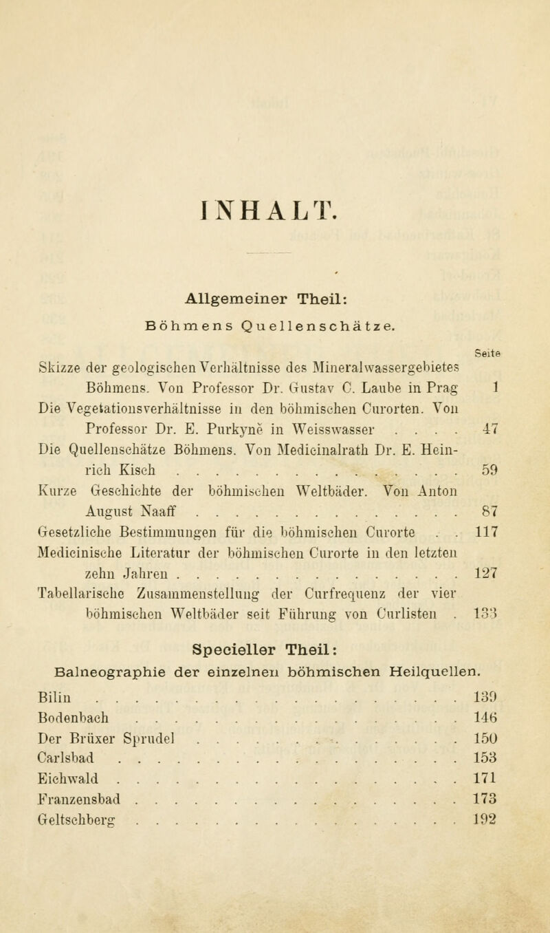 INHALT. Allgemeiner Theil: Böhmens Quellenschätze. Seite Skizze der geologischen Verhältnisse des MineralwassergeMetes Böhmens. Von Professor Dr. Gustav C. Laube in Prag 1 Die VegetationsVerhältnisse in den böhmischen Curorten. Von Professor Dr. E. Purkyne in Weisswasser .... 47 Die Quellensehätze Böhmens. Von Medieinalrath Dr. E. Hein- rich Kiseh 59 Kurze Geschichte der böhmischen Weltbäder. Von Anton August Naaff 87 Gesetzliche Bestimmungen für die böhmischen Curorte . . 117 Medicinische Literatur der böhmischen Curorte in den letzten zehn Jahren 127 Tabellarische Zusammenstellung der Curfrequenz der vier böhmischen Weltbäder seit Führung von Curlisten . 133 Specieller Theil: Balneographie der einzelnen böhmischen Heilquellen, Bilin 130 Bodenbach 146 Der Brüxer Sprudel 150 Carlsbad 153 Eichwald 171 Franzensbad 173 Geltschberg 192