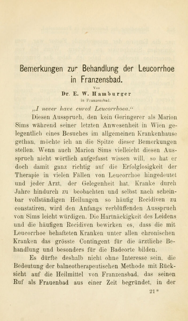 Bemerkungen zur Behandlung der Leucorrhoe in Franzensbad. Von Dr. E. W. Hamburger in Fianzen>bad. ,,1 never have cured Leueorrhoea. Diesen Ausspruch, den kein Geringerer als Marion Sims während seiner letzten Anwesenheit in Wien ge- legentlieh eines Besuches im allgemeinen Krankenhause gethan, möchte ich an die Spitze dieser Bemerkungen stellen. Wenn auch Marion Sims vielleicht diesen Aus- spruch nicht wörtlich aufgefasst wissen will, so hat er doch damit ganz richtig auf die Erfolglosigkeit der Therapie in vielen Fällen von Leucorrhoe hingedeutet und jeder Arzt, der Gelegenheit hat. Kranke durch Jahre hindurch zu beobachten und selbst nach schein- bar vollständigen Heilungen so häufig Recidiven zu constatiren, wird den Anfangs verblüffenden Ausspruch von Sims leicht würdigen. Die Hartnäckigkeit des Leidens und die häufigen Recidiven bewirken es, dass die mit Leucorrhoe behafteten Kranken unter allen chronischen Kranken das grösste Contingent für die ärztliche Be- handlung und besonders für die Badeorte bilden. Es dürfte deshalb nicht ohne Interesse sein, die Bedeutung der balneotherapeutischen Methode mit Rück- sicht auf die Heilmittel von Franzensbad. das seinen Ruf als Frauenbad aus einer Zeit begründet, in der 21*