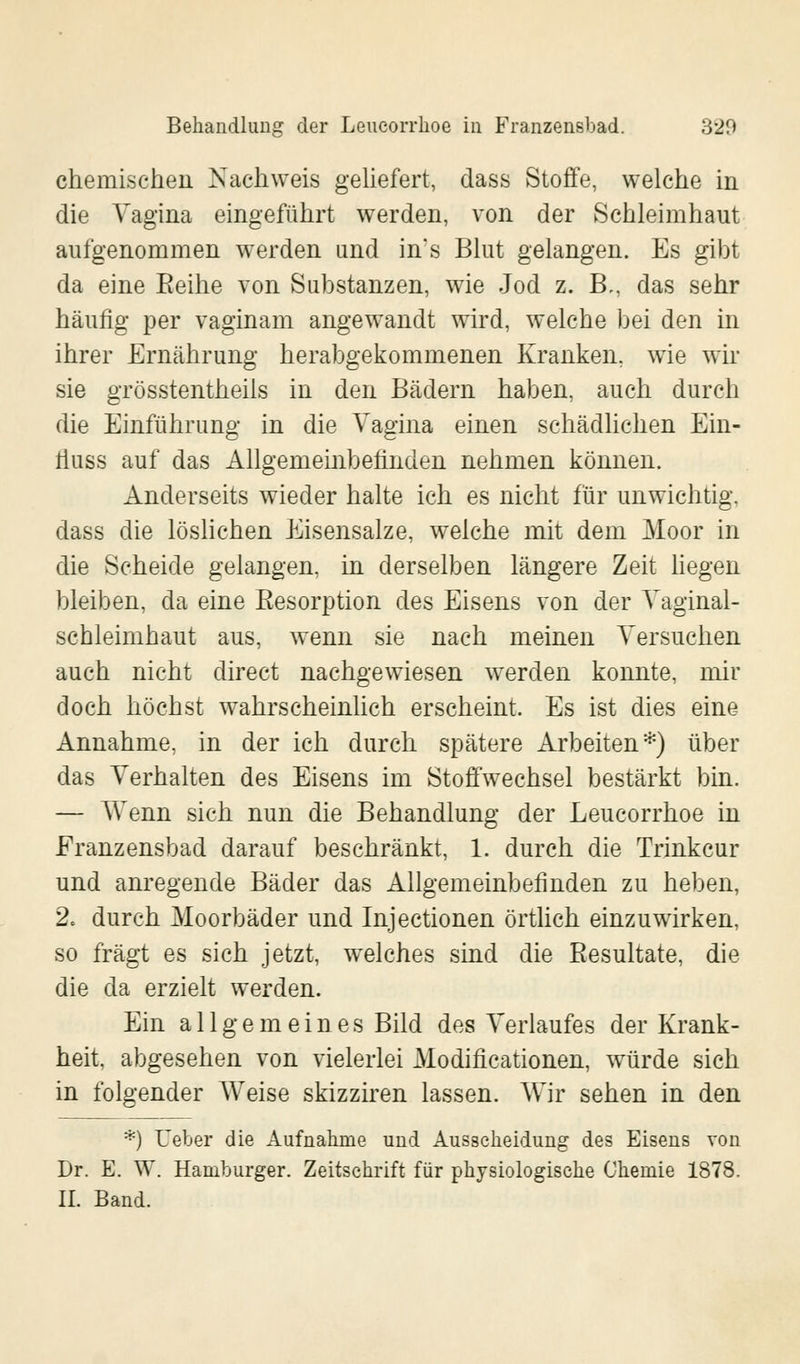 chemischen Nachweis geliefert, dass Stoffe, welche in die Vagina eingeführt werden, von der Schleimhaut aufgenommen werden and in's Blut gelangen. Es gibt da eine Eeihe von Substanzen, wie Jod z. B,, das sehr häufig per vaginam angewandt wird, welche bei den in ihrer Ernährung herabgekommenen Kranken, wie wir sie grösstenteils in den Bädern haben, auch durch die Einführung in die Vagina einen schädlichen Ein- liuss auf das Allgemeinbefinden nehmen können. Anderseits wieder halte ich es nicht für unwichtig, dass die löslichen Eisensalze, welche mit dem Moor in die Scheide gelangen, in derselben längere Zeit liegen bleiben, da eine Eesorption des Eisens von der Vaginal- schleimhaut aus, wenn sie nach meinen Versuchen auch nicht direct nachgewiesen werden konnte, mir doch höchst wahrscheinlich erscheint. Es ist dies eine Annahme, in der ich durch spätere Arbeiten*) über das Verhalten des Eisens im Stoffwechsel bestärkt bin. — Wenn sich nun die Behandlung der Leucorrhoe in Franzensbad darauf beschränkt, 1. durch die Trinkcur und anregende Bäder das Allgemeinbefinden zu heben, 2« durch Moorbäder und Injectionen örtlich einzuwirken, so fragt es sich jetzt, welches sind die Resultate, die die da erzielt werden. Ein allgemeines Bild des Verlaufes der Krank- heit, abgesehen von vielerlei Modifikationen, würde sich in folgender Weise skizziren lassen. Wir sehen in den *) Ueber die Aufnahme und Ausscheidung des Eisens von Dr. E. W. Hamburger. Zeitschrift für physiologische Chemie 1878. IL Band.