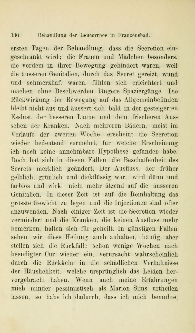 ersten Tagen der Behandlung, dass die Secretion ein- geschränkt wird; die Frauen und Mädchen besonders, die vordem in ihrer Bewegung gehindert waren, weil die äusseren Genitalien, durch das Secret gereizt, wund und schmerzhaft waren, fühlen sich erleichtert und machen ohne Beschwerden längere Spaziergänge. Die Bück Wirkung der Bewegung auf das Allgemeinbefinden bleibt nicht aus und äussert sich bald in der gesteigerten Esslust, der besseren Laune und dem frischeren Aus- sehen der Kranken. Nach mehreren Bädern, meist im Verlaufe der zweiten Woche, erscheint die Secretion wieder bedeutend vermehrt, für welche Erscheinung ich noch keine annehmbare Hypothese gefunden habe. Doch hat sich in diesen Fällen die Beschaffenheit des Secrets merklich geändert. Der Ausfluss, der früher gelblich, grünlich und dickflüssig war, wird dünn und farblos und wirkt nicht mehr ätzend auf die äusseren Genitalien. In dieser Zeit ist auf die Beinhaltung das grösste Gewicht zu legen und die Injectionen sind öfter anzuwenden. Nach einiger Zeit ist die Secretion wieder vermindert und die Kranken, die keinen Ausfluss mehr bemerken, halten sich für geheilt. In günstigen Fällen sehen wir diese Heilung auch anhalten, häufig aber stellen sich die Bückfälle schon wenige Wochen nach beendigter Cur wieder ein, verursacht wahrscheinlich durch die Bückkehr in die schädlichen Verhältnisse der Häuslichkeit, welche ursprünglich das Leiden her- vorgebracht haben. Wenn auch meine Erfahrungen mich minder pessimistisch als Marion Sims urtheilen lassen, so habe ich dadurch, dass ich mich bemühte,