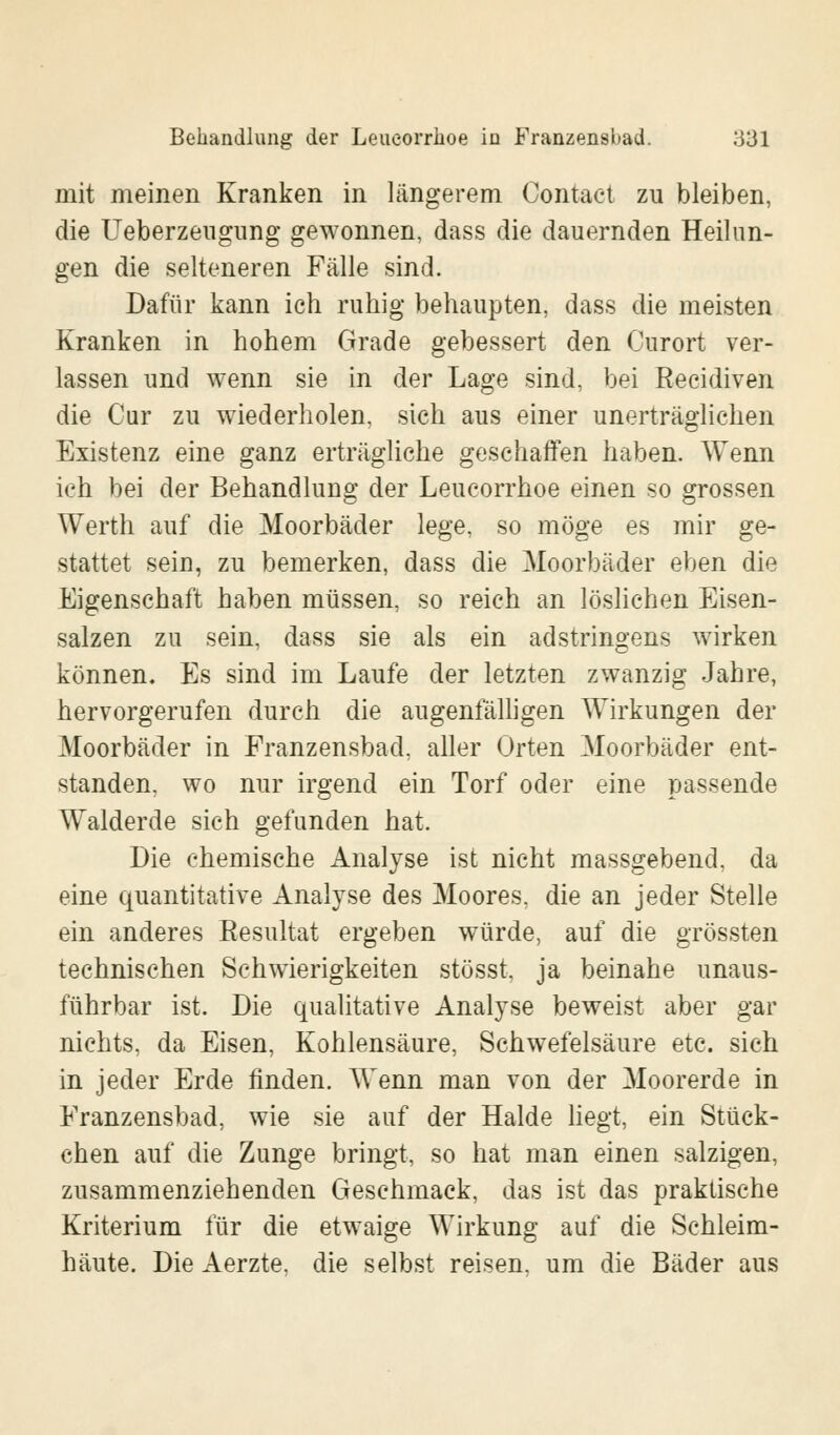 mit meinen Kranken in längerem Oontact zu bleiben, die Ueberzeugung gewonnen, dass die dauernden Heilun- gen die selteneren Fälle sind. Dafür kann ich ruhig behaupten, dass die meisten Kranken in hohem Grade gebessert den Ourort ver- lassen und wenn sie in der Lage sind, bei Recidiven die Cur zu wiederholen, sich aus einer unerträglichen Existenz eine ganz erträgliche geschaffen haben. Wenn ich bei der Behandlung der Leucorrhoe einen so grossen Werth auf die Moorbäder lege, so möge es mir ge- stattet sein, zu bemerken, dass die Moorbäder eben die Eigenschaft haben müssen, so reich an löslichen Eisen- salzen zu sein, dass sie als ein adstringens wirken können. Es sind im Laufe der letzten zwanzig Jahre, hervorgerufen durch die augenfälligen Wirkungen der Moorbäder in Franzensbad. aller Orten Moorbäder ent- standen, wo nur irgend ein Torf oder eine passende Walderde sich gefunden hat. Die chemische Analyse ist nicht massgebend, da eine quantitative Analyse des Moores, die an jeder Stelle ein anderes Resultat ergeben würde, auf die grössten technischen Schwierigkeiten stösst. ja beinahe unaus- führbar ist. Die qualitative Analyse beweist aber gar nichts, da Eisen, Kohlensäure, Schwefelsäure etc. sich in jeder Erde finden. Wenn man von der Moorerde in Franzensbad, wie sie auf der Halde liegt, ein Stück- chen auf die Zunge bringt, so hat man einen salzigen, zusammenziehenden Geschmack, das ist das praktische Kriterium für die etwaige Wirkung auf die Schleim- häute. Die Aerzte. die selbst reisen, um die Bäder aus