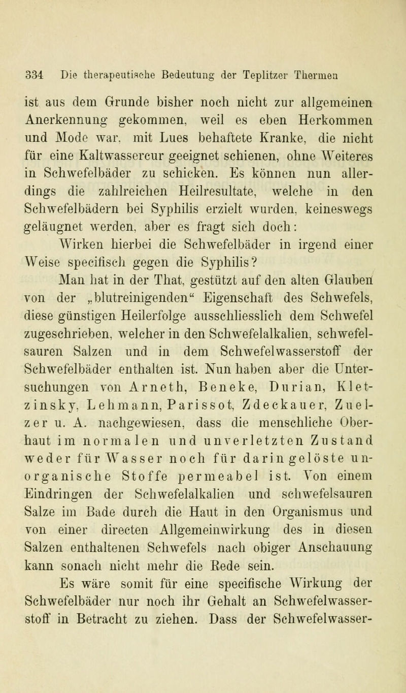 ist aus dein Grunde bisher noch nicht zur allgemeinen Anerkennung gekommen, weil es eben Herkommen und Mode war. mit Lues behaftete Kranke, die nicht für eine Kaltwassercur geeignet schienen, ohne Weiteres in Schwefelbäder zu schicken. Es können nun aller- dings die zahlreichen Heilresultate, welche in den Schwefelbädern bei Syphilis erzielt wurden, keineswegs geläugnet werden, aber es fragt sich doch: Wirken hierbei die Schwefelbäder in irgend einer Weise specilisch gegen die Syphilis? Man hat in der That, gestützt auf den alten Glauben von der „blutreinigenden Eigenschaft des Schwefels, diese günstigen Heilerfolge ausschliesslich dem Schwefel zugeschrieben, welcher in den Schwefelalkalien, schwefel- sauren Salzen und in dem Schwefelwasserstoff der Schwefelbäder enthalten ist. Nun haben aber die Unter- suchungen von Arneth, Beneke, Durian, Klet- zinsky, Lehmann, Parissot, Zdeckauer, Z u e 1- zer u. A. nachgewiesen, dass die menschliche Ober- haut im normalen und unverletzten Zustand weder für Wasser noch für darin gelöste un- organische Stoffe permeabel ist. Von einem Eindringen der Schwefelalkalien und schwefelsauren Salze im Bade durch die Haut in den Organismus und von einer directen Allgemein Wirkung des in diesen Salzen enthaltenen Schwefels nach obiger Anschauung kann sonach nicht mehr die Eede sein. Es wäre somit für eine specifische Wirkung der Schwefelbäder nur noch ihr Gehalt an Schwefelwasser- stoff in Betracht zu ziehen. Dass der Schwefelwasser-