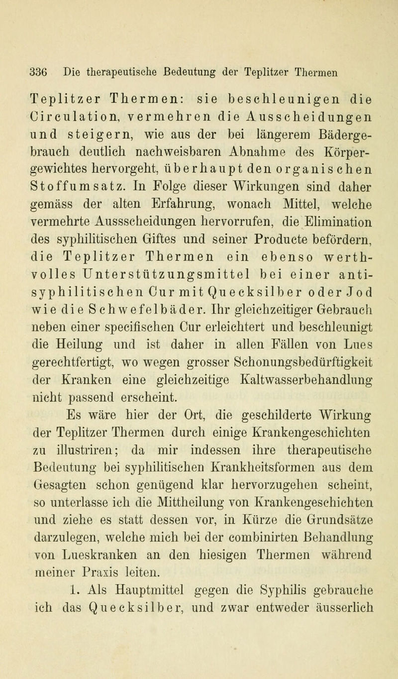 Teplitzer Thermen: sie beschleunigen die Circulation, vermehren die Ausscheidungen und steigern, wie aus der bei längerem Bäderge- brauch deutlich nachweisbaren Abnahme des Körper- gewichtes hervorgeht, überhauptdenorganischen St off umsatz. In Folge dieser Wirkungen sind daher gemäss der alten Erfahrung, wonach Mittel, welche vermehrte Aussscheidungen hervorrufen, die Elimination des syphilitischen Giftes und seiner Producte befördern, die Teplitzer Thermen ein ebenso werth- volles Unterstützungsmittel bei einer anti- syphilitischen Cur mit Quecksilber oder Jod wie die Schwefelbäder. Ihr gleichzeitiger Gebrauch neben einer specifischen Cur erleichtert und beschleunigt die Heilung und ist daher in allen Fällen von Lues gerechtfertigt, wo wegen grosser Schonungsbedürftigkeit der Kranken eine gleichzeitige Kaltwasserbehandlung nicht passend erscheint. Es wäre hier der Ort, die geschilderte Wirkung der Teplitzer Thermen durch einige Krankengeschichten zu illustriren; da mir indessen ihre therapeutische Bedeutung bei syphilitischen Krankheitsformen aus dem Gesagten schon genügend klar hervorzugehen scheint, so unterlasse ich die Mittheilung von Krankengeschichten und ziehe es statt dessen vor, in Kürze die Grundsätze darzulegen, welche mich bei der combinirten Behandlung von Lueskranken an den hiesigen Thermen während meiner Praxis leiten. 1. Als Hauptmittel gegen die Syphilis gebrauche ich das Quecksilber, und zwar entweder äusserlich