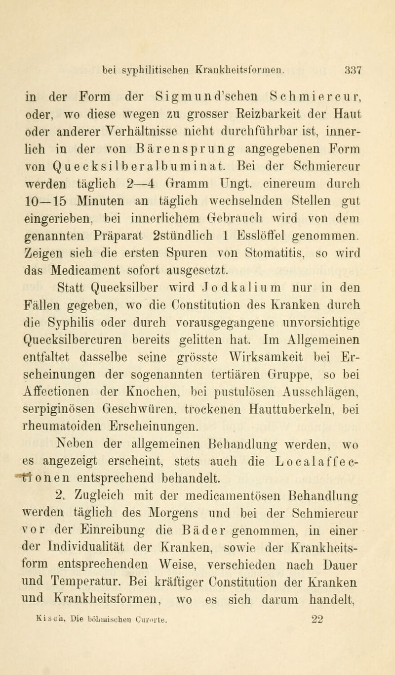 in der Form der Sigmund'schen Schmier cur, oder, wo diese wegen zu grosser Eeizbarkeit der Haut oder anderer Verhältnisse nicht durchführbar ist, inner- lich in der von Bärensprung angegebenen Form von Q uecksilberalbuminat Bei der Schmiercur werden täglich 2—4 Gramm Ungt. cinereum durch 10—15 Minuten an täglich wechselnden Stellen gut eingerieben, bei innerlichem Gebrauch wird von dem genannten Präparat 2stündlich 1 Esslöffel genommen. Zeigen sich die ersten Spuren von Stomatitis, so wird das Medicament sofort ausgesetzt. Statt Quecksilber wird Jodkalium nur in den Fällen gegeben, wo die Constitution des Kranken durch die Syphilis oder durch vorausgegangene unvorsichtige Quecksilbercuren bereits gelitten hat. Im Allgemeinen entfaltet dasselbe seine grösste Wirksamkeit bei Er- scheinungen der sogenannten tertiären Gruppe, so bei Affectionen der Knochen, bei pustulösen Ausschlägen, serpiginösen Geschwüren, trockenen Hauttuberkeln, bei rheumatoiden Erscheinungen. Neben der allgemeinen Behandlung werden, wo es angezeigt erscheint, stets auch die Localaffec- ffonen entsprechend behandelt. 2t Zugleich mit der medicamentösen Behandlung werden täglich des Morgens und bei der Schmiercur vor der Einreibung die Bäder genommen, in einer der Individualität der Kranken, sowie der Krankheits- form entsprechenden Weise, verschieden nach Dauer und Temperatur. Bei kräftiger Constitution der Kranken und Krankheitsformen, wo es sich darum handelt, Kiscii, Die böhmischen Curorte. 22