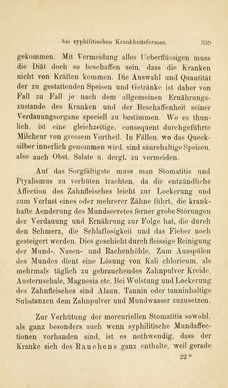 gekommen. Mit Vermeidung alles Ueberflüssigen muss die Diät doch so beschaffen sein, dass die Kranken nicht von Kräften kommen. Die Auswahl und Quantität der zu gestattenden Speisen und Getränke ist daher von Fall zu Fall je nach dem allgemeinen Ernährungs- zustände des Kranken und der Beschaffenheit seiner Verdauungsorgane speciell zu bestimmen. Wo es thun- lich, ist eine gleichzeitige, consequent durchgeführte Milchcur von grossem Vortheil. In Fällen, wo das Queck- silber innerlich genommen wird, sind säurehaltige Speisen, also auch Obst, Salate u. dergl. zu vermeiden. Auf das Sorgfältigste muss man Stomatitis und Ptyalismus zu verhüten trachten, da die entzündliche Affection des Zahnfleisches leicht zur Lockerung und zum Verlust eines oder mehrerer Zähne führt, die krank- hafte Aenderung des Mundsecretes ferner grobe Störungen der Verdauung und Ernährung zur Folge hat, die durch den Schmerz, die Schlaflosigkeit und das Fieber noch gesteigert werden. Dies geschieht durch fleissige Reinigung der Mund-, Nasen- und Rachenhöhle. Zum Ausspülen des Mundes dient eine Lösung von Kali chloricum, als mehrmals täglich zu gebrauchendes Zahnpulver Kreide. Austernschale, Magnesia etc. Bei Wulstung und Lockerung des Zahnfleisches sind Alaun, Tannin oder tanninhaltige Substanzen dem Zahnpulver und Mundwasser zuzusetzen. Zur Verhütung der mercuriellen Stomatitis sowohl, als ganz besonders auch wenn syphilitische Mundaffec- tionen vorhanden sind, ist es nothwendig, dass der Kranke sich des Rauchens ganz enthalte, weil gerade 22*