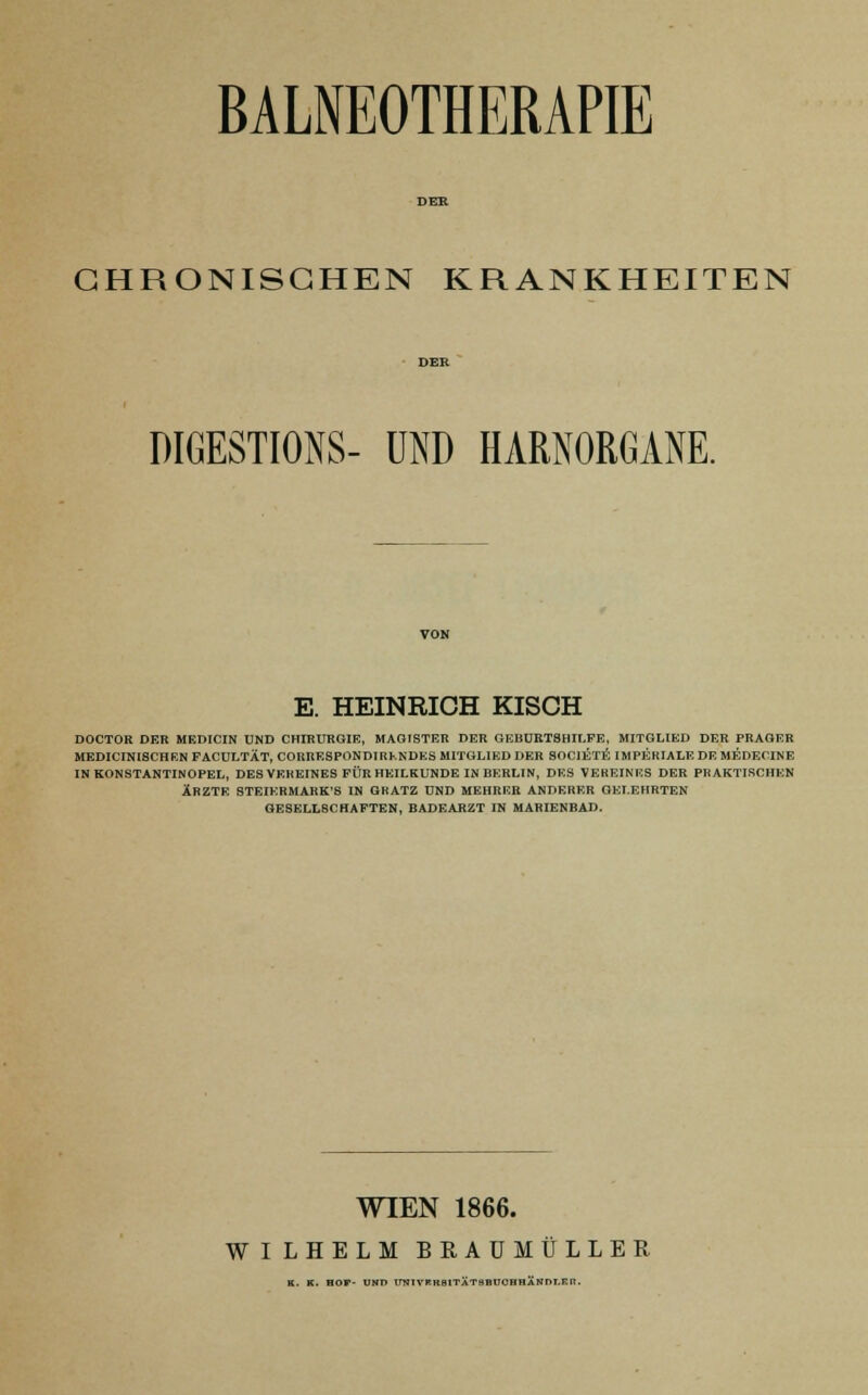 BALNEOTHERAPIE CHRONISCHEN KRANKHEITEN DIGESTIONS- UND HARNORGANE. E. HEINRICH KISCH DOCTOR DER MEDICIN UND CHIRURGIE, MAGISTER DER GEBURTSHILFE, MITGLIED DER PRAGER MEDICIN18CHRN FACULTÄT, CORRESPONDIRKNDES MITGLIED DER SOCIET^ IMPERIALE DE MEDECINE IN KONSTANTINOPEL, DES VEREINES FÜR HEILKUNDE IN BERLIN, DES VEREINES DER PRAKTISCHEN ÄRZTE STEIERMARK'S IN GRATZ UND MEHRER ANDERER GELEHRTEN GESELLSCHAFTEN, BADEARZT IN MARIENBAD. WIEN 1866. WILHELM BRAU MÜLLER K. K. HOP- UND imiVRRaiTÄTSBUOBHÄNDI.KR.