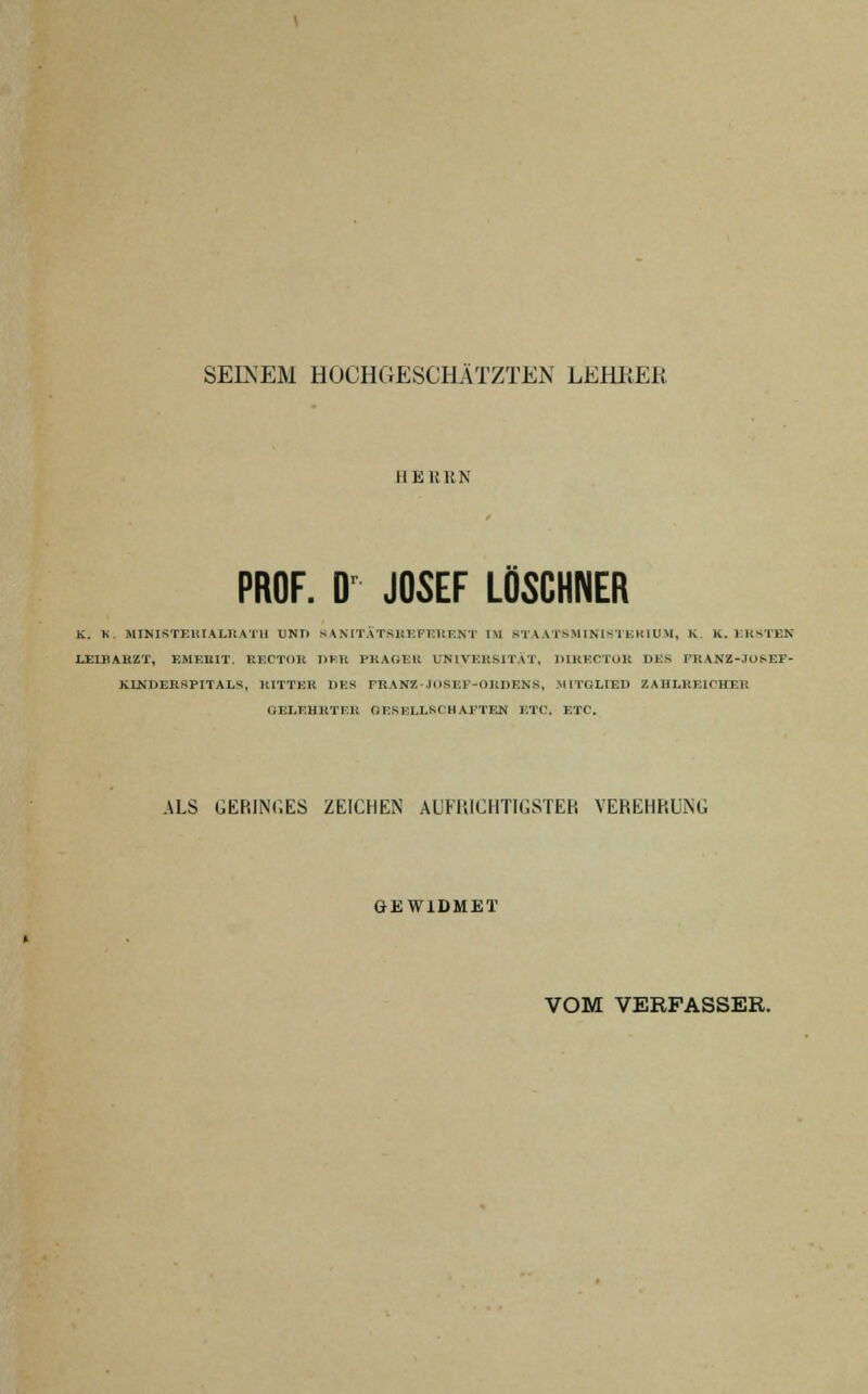 SEINEM HOCHGESCHÄTZTEN LEHRER H Eli UN PROF. Dr JOSEF LÖSCHNER K. K. MINISTERIALRAT!! TJNT) s A NITÄTBREFER BNT IM STAAT8MINISTEKIUM, K K. ERSTEN LEIBARZT, EMEEIT. RECTOR HER PRÄGER UNIVERSITÄT, DIRECTOR DES FEANZ-.IOSEF- KLNDERSPITALS, RITTER DES rRANZ-.JIISEl'-OEDENS, -MITGLIED ZAHLREICHER GELEHRTEE GESELLSCHAFTEN ETC. ETC. ALS GERINGES ZEICHEN AUFRICHTIGSTER VEREHRUNG GEWIDMET VOM VERPASSER.