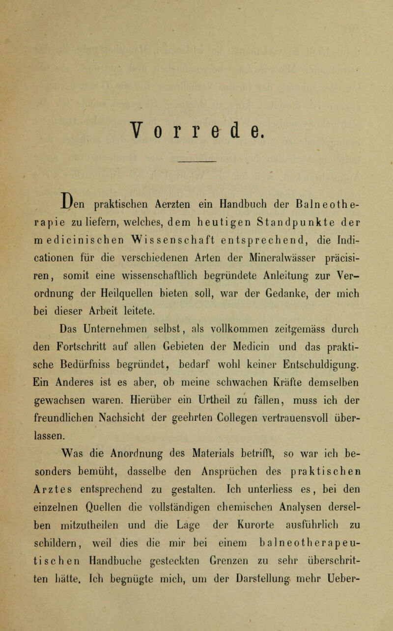 Vorrede. JJen praktischen Aerzten ein Handbuch der Balneothe- rapie zu liefern, welches, dem heutigen Standpunkte der medicinischen Wissenschaft entsprechend, die Indi- cationen für die verschiedenen Arten der Mineralwässer präcisi- ren, somit eine wissenschaftlich begründete Anleitung zur Ver- ordnung der Heilquellen bieten soll, war der Gedanke, der mich bei dieser Arbeit leitete. Das Unternehmen selbst, als vollkommen zeitgemäss durch den Fortschritt auf allen Gebieten der Medicin und das prakti- sche Bedürfniss begründet, bedarf wohl keiner Entschuldigung. Ein Anderes ist es aber, ob meine schwachen Kräfte demselben gewachsen waren. Hierüber ein Urtheil zu fällen, muss ich der freundlichen Nachsicht der geehrten Collegen vertrauensvoll über- lassen. Was die Anordnung des Materials betrifft, so war ich be- sonders bemüht, dasselbe den Ansprüchen des praktischen Arztes entsprechend zu gestalten. Ich unterliess es, bei den einzelnen Quellen die vollständigen chemischen Analysen dersel- ben mitzutheilen und die Lage der Kurorte ausführlich zu schildern, weil dies die mir bei einem balneotherapeu- ti sehen Handbuche gesteckten Grenzen zu sehr überschrit- ten hätte. Ich begnügte mich, um der Darstellung mehr Ueber-