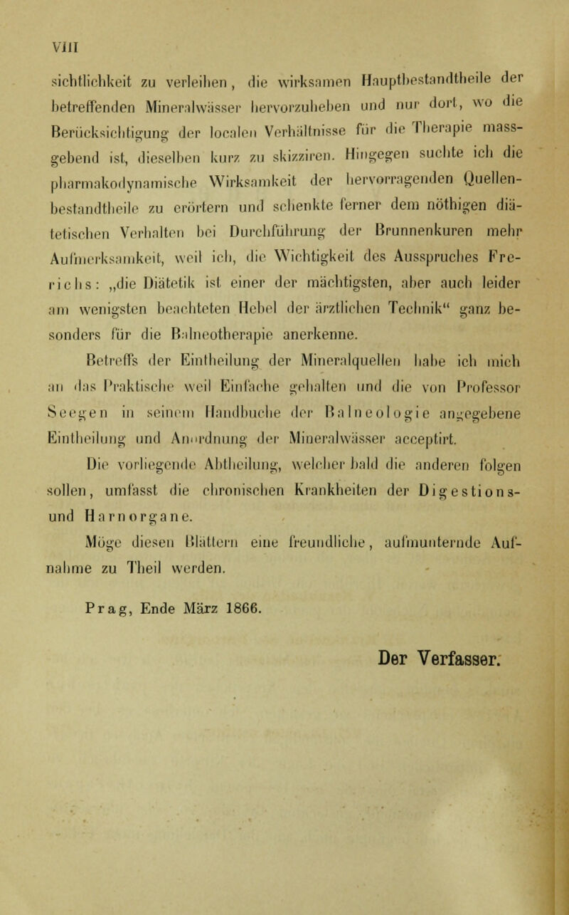 sichtlichkeit zu verleihen, die wirksamen Hauptbestandtheile der betreffenden Mineralwässer hervorzuheben und nur dort, wo die Berücksichtigung der localen Verhältnisse für die Therapie mass- gebend ist, dieselben kurz zu skizziren. Hingegen suchte icli die pharmakodynamische Wirksamkeit der hervorragenden Quellen- bestandtheile zu erörtern und schenkte ferner dem nöthigen diä- tetischen Verhalten bei Durchführung der Brunnenkuren mehr Aufmerksamkeit, weil ich, die Wichtigkeit des Ausspruches Fre- richs: „die Diätetik ist einer der mächtigsten, aber auch leider am wenigsten beachteten Hebel der ärztlichen Technik ganz be- sonders für die Balneotherapie anerkenne. Betreffs der Eintheilung der Mineralquellen habe ich mich an das Praktische weil Einlache gehalten und die von Professor Seegen in seinem Handbuche <\cr Balneologie angegebene Eintheilung und Anordnung der Mineralwässer aeeeptirt. Die vorliegende Abtheilung, welcher bald die anderen folgen sollen, umlässt die chronischen Krankheiten der Digestions- und Harnorgane. Möge diesen Blättern eine freundliche, aufmunternde Auf- nahme zu Theil werden. Prag, Ende März 1866. Der Verfasser;