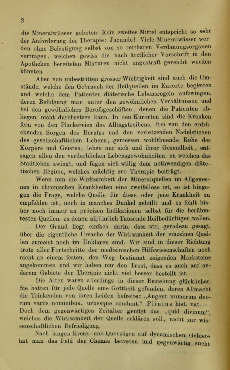 die Mineralwässer geboten. Kein zweites Mittel entspricht so sehr der Anforderung der Therapie: Jucunde! Viele Mineralwässer wer- den ohne Belästigung selbst von so reizbaren Verdauungsorganen vertragen, welchen gewiss die nach ärztlicher Vorschrift in den Apotheken bereiteten Mixturen nicht ungestraft gereicht werden könnten. Aber von unbestritten grosser Wichtigkeit sind auch die Um- stände, welche den Gebrauch der Heilquellen im Kurorte begleiten und welche dem Patienten diätetische Lebensregeln aufzwingen, deren Befolgung man unter den gewöhnlichen Verhältnissen uud bei den gewöhnlichen Berufsgeschäften, denen die Patienten ob- liegen, nicht durchsetzen kann. In den Kurorten sind die Kranken fern von den Plackereien des Alltagstreibens, frei von den erdrü- ckenden Sorgen des Berufes und den verletzenden Nadelstichen des gesellschaftlichen Lebens, geniessen wohlthuende Ruhe des Körpers und Geistes, leben nur sich und ihrer Gesundheit, ent- sagen allen den verderblichen Lebensgewohnheiten, zu welchen das Stadtleben zwingt, und fügen sich willig dem nothwendigen diäte- tischen Regime, welches mächtig zur Therapie beiträgt. Wenn nun die Wirksamkeit der Mineralquellen im Allgemei- nen in chronischen Krankheiten eine zweifellose ist, so ist hinge- gen die Frage, welche Quelle für diese oder jene Krankheit zu empfehlen ist, noch in manches Dunkel gehüllt und es fehlt bis- her noch immer an präcisen Indikationen selbst für die berühm- testen Quellen, zu denen alljährlich Tausende Heilbedürftiger wallen. Der Grund liegt einfach darin, dass wir, geradezu gesagt, über die eigentliche Ursache der Wirksamkeit der einzelnen Quel- len zumeist noch im Unklaren sind. Wir sind in dieser Richtung trotz aller Fortschritte der medizinischen Hilfswissenschaften noch nicht an einem festen, den Weg bestimmt zeigenden Marksteine angekommen und wir haben nur den Trost, dass es auch auf an- derem Gebiete der Therapie nicht viel besser bestellt ist. Die Alten waren allerdings in dieser Beziehung glücklicher. Sie hatten für jede Quelle eine Gottheit gefunden, deren Allmacht die Trinkenden von ihren Leiden befreite: „Augent numerum deo- rum variis nominibus, urbesque condunt. Plinius bist. nat. — Doch dem gegenwärtigen Zeitalter genügt das „quid divinum welches die Wirksamkeit der Quelle erklären soll, nicht zur wis- senschaftlichen Befriedigung. Nach langen Kreuz- und Querzügen auf dynamischem Gebiete hat man das Feld der Chemie betreten und gegenwärtig sucht