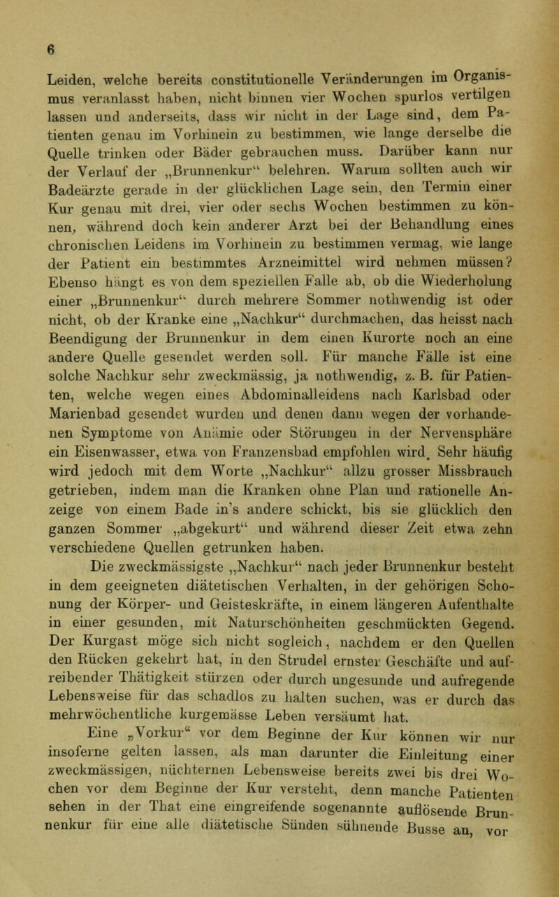 Leiden, welche bereits constitutionelle Veränderungen im Organis- mus veranlasst haben, nicht binnen vier Wochen spurlos vertilgen lassen und anderseits, dass wir nicht in der Lage sind, dem Pa- tienten genau im Vorhinein zu bestimmen, wie lange derselbe die Quelle trinken oder Bäder gebrauchen muss. Darüber kann nur der Verlauf der „Brunnenkur belehren. Warum sollten auch wir Badeärzte gerade in der glücklichen Lage sein, den Termin einer Kur genau mit drei, vier oder sechs Wochen bestimmen zu kön- nen, während doch kein anderer Arzt bei der Behandlung eines chronischen Leidens im Vorhinein zu bestimmen vermag, wie lange der Patient ein bestimmtes Arzneimittel wird nehmen müssen? Ebenso hängt es von dem speziellen Falle ab, ob die Wiederholung einer „Brunnenkur1- durch mehrere Sommer nothwendig ist oder nicht, ob der Kranke eine „Nachkur durchmachen, das heisst nach Beendigung der Brunnenkur in dem einen Kurorte noch an eine andere Quelle gesendet werden soll. Für manche Fälle ist eine solche Nachkur sehr zweckmässig, ja nothwendig, z. B. für Patien- ten, welche wegen eines Abdominalleidens nach Karlsbad oder Marienbad gesendet wurden und denen dann wegen der vorhande- nen Symptome von Anämie oder Störungen in der Nervensphäre ein Eisenwasser, etwa von Franzensbad empfohlen wird. Sehr häufig wird jedoch mit dem Worte „Nachkur allzu grosser Missbrauch getrieben, indem man die Kranken ohne Plan und rationelle An- zeige von einem Bade in's andere schickt, bis sie glücklich den ganzen Sommer „abgekurt und während dieser Zeit etwa zehn verschiedene Quellen getrunken haben. Die zweckmässigste „Nachkur nach jeder Brunnenkur besteht in dem geeigneten diätetischen Verhalten, in der gehörigen Scho- nung der Körper- und Geisteskräfte, in einem längeren Aufenthalte in einer gesunden, mit Naturschönheiten geschmückten Gegend. Der Kurgast möge sich nicht sogleich, nachdem er den Quellen den Rücken gekehrt hat, in den Strudel ernster Geschäfte und auf- reibender Thätigkeit stürzen oder durch ungesunde und aufregende Lebensweise für das schadlos zu halten suchen, was er durch das mehrwöchentliche kurgemässe Leben versäumt hat. Eine „Vorkur vor dem Beginne der Kur können wir nur insoferne gelten lassen, als man darunter die Einleitung einer zweckmässigen, nüchternen Lebensweise bereits zwei bis drei Wo- chen vor dem Beginne der Kur versteht, denn manche Patienten sehen in der That eine eingreifende sogenannte auflösende Brun- nenkur für eine alle diätetische Sünden sühnende Busse an vor