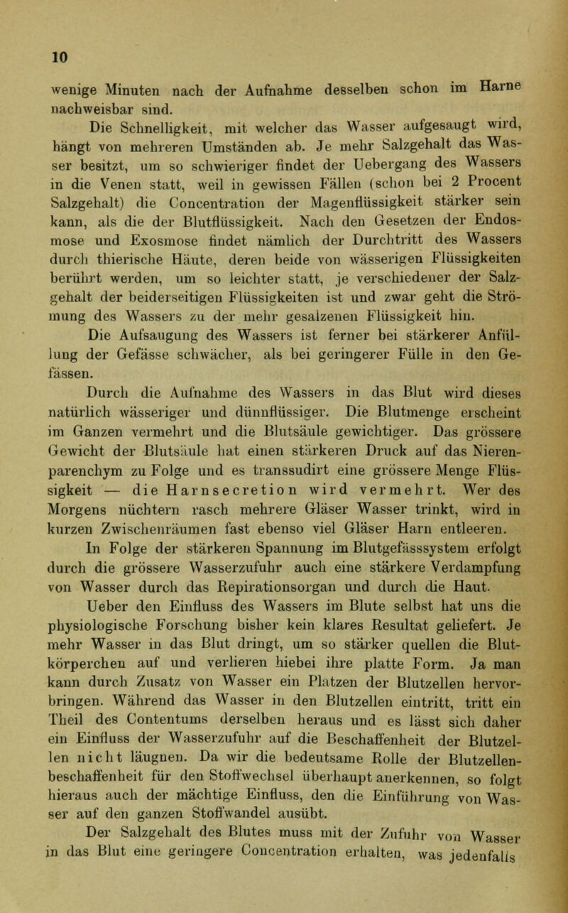 wenige Minuten nach der Aufnahme desselben schon im Harne nachweisbar sind. Die Schnelligkeit, mit welcher das Wasser aufgesaugt wird, hängt von mehreren Umständen ab. Je mehr Salzgehalt das Was- ser besitzt, um so schwieriger findet der Uebergang des Wassers in die Venen statt, weil in gewissen Fällen (schon bei 2 Procent Salzgehalt) die Concentration der Mageutlüssigkeit stärker sein kann, als die der Blutflüssigkeit. Nach den Gesetzen der Endos- mose und Exosmose findet nämlich der Durchtritt des Wassers durch thierische Häute, deren beide von wässerigen Flüssigkeiten berührt werden, um so leichter statt, je verschiedener der Salz- gehalt der beiderseitigen Flüssigkeiten ist und zwar geht die Strö- mung des Wassers zu der mehr gesalzenen Flüssigkeit hin. Die Aufsaugung des Wassers ist ferner bei stärkerer Anfül- lung der Gefässe schwächer, als bei geringerer Fülle in den Ge- lassen. Durch die Aufnahme des Wassers in das Blut wird dieses natürlich wässeriger und dünnflüssiger. Die Blutmenge erscheint im Ganzen vermehrt und die Blutsäule gewichtiger. Das grössere Gewicht der Blutsiiule hat einen stärkeren Druck auf das Nieren- parenchym zu Folge und es transsudirt eine grössere Menge Flüs- sigkeit — dieHarnsecretion wird vermehrt. Wer des Morgens nüchtern rasch mehrere Gläser Wasser trinkt, wird in kurzen Zwischenräumen fast ebenso viel Gläser Harn entleeren. In Folge der stärkeren Spannung im Blutgefässsystem erfolgt durch die grössere Wasserzufuhr auch eine stärkere Verdampfung von Wasser durch das Repirationsorgan und durch die Haut. Ueber den Einfluss des Wassers im Blute selbst hat uns die physiologische Forschung bisher kein klares Resultat geliefert. Je mehr Wasser in das Blut dringt, um so stärker quellen die Blut- körperchen auf und verlieren hiebei ihre platte Form. Ja man kann durch Zusatz von Wasser ein Platzen der Blutzellen hervor- bringen. Während das Wasser in den Blutzellen eintritt, tritt ein Theil des Contentums derselben heraus und es lässt sich daher ein Einfluss der Wasserzufuhr auf die Beschaffenheit der Blutzel- len nicht läugnen. Da wir die bedeutsame Rolle der Blutzellen- beschaffenheit für den Stoffwechsel überhaupt anerkennen, so folgt hieraus auch der mächtige Einfluss, den die Einführung von Was- ser auf den ganzen Stoffwandel ausübt. Der Salzgehalt des Blutes muss mit der Zufuhr von Wasser in das Blut eine geringere Concentration erhalten, was jedenfalls