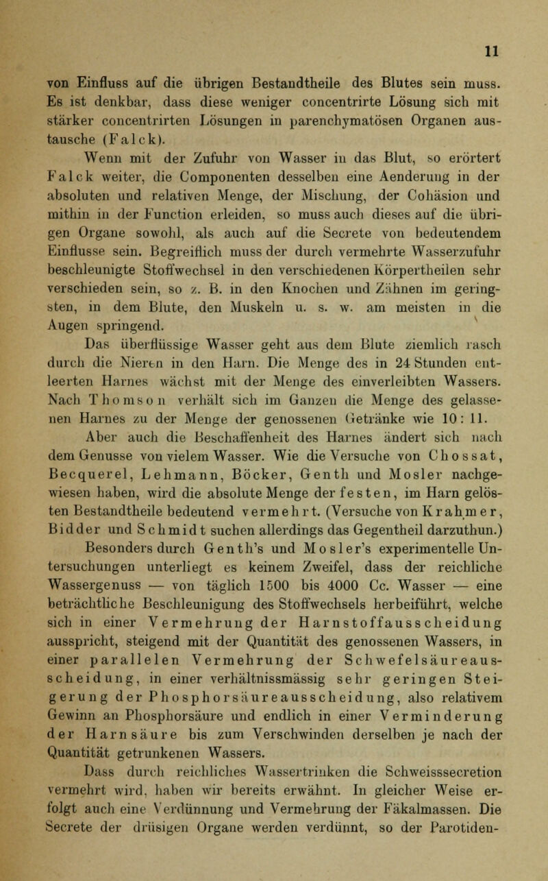 von Einfluss auf die übrigen Bestandteile des Blutes sein muss. Es ist denkbar, dass diese weniger concentrirte Lösung sich mit stärker concentrirten Lösungen in parenchymatösen Organen aus- tausche (Falck). Wenn mit der Zufuhr von Wasser in das Blut, so erörtert Falck weiter, die Componenten desselben eine Aenderung in der absoluten und relativen Menge, der Mischung, der Cohäsion und mithin in der Function erleiden, so muss auch dieses auf die übri- gen Organe sowohl, als auch auf die Secrete von bedeutendem Einflüsse sein. Begreiflich muss der durch vermehrte Wasserzufuhr beschleunigte Stoffwechsel in den verschiedenen Körpertheilen sehr verschieden sein, so ■/.. B. in den Knochen und Zahnen im gering- sten, in dem Blute, den Muskeln u. s. w. am meisten in die Augen springend. Das überflüssige Wasser geht aus dem Blute ziemlich rasch durch die Nieren in den Harn. Die Menge des in 24 Stunden ent- leerten Harnes wächst mit der Menge des einverleibten Wassers. Nach Thomson verhält sich im Ganzen die Menge des gelasse- nen Haines zu der Menge der genossenen Getränke wie 10: 11. Aber auch die Beschaffenheit des Harnes ändert sich nach dem Genüsse von vielem Wasser. Wie die Versuche von Chossat, Becquerel, Lehmann, Böcker, Genth und Mosler nachge- wiesen haben, wird die absolute Menge der festen, im Harn gelös- ten Bestandteile bedeutend vermehrt. (Versuche von Kr ahmer, Bidder und Schmidt suchen allerdings das Gegentheildarzuthun.) Besonders durch Genth's und Mosler's experimentelle Un- tersuchungen unterliegt es keinem Zweifel, dass der reichliche Wassergenuss — von täglich 1500 bis 4000 Cc. Wasser — eine beträchtliche Beschleunigung des Stoffwechsels herbeiführt, welche sich in einer Vermehrung der Harnstoffauss cheidung ausspricht, steigend mit der Quantität des genossenen Wassers, in einer parallelen Vermehrung der Schwefelsäureaus- scheidung, in einer verhältnissmässig sehr geringen Stei- gerung der Phosphorsäureausscheidung, also relativem Gewinn an Phosphorsäure und endlich in einer Verminderung der Harnsäure bis zum Verschwinden derselben je nach der Quantität getrunkenen Wassers. Dass durch reichliches Wassertrinken die Schweisssecretion vermehrt wird, haben wir bereits erwähnt. In gleicher Weise er- folgt auch eine Verdünnung und Vermehrung der Fäkalmassen. Die Secrete der drüsigen Organe werden verdünnt, so der Parotiden-