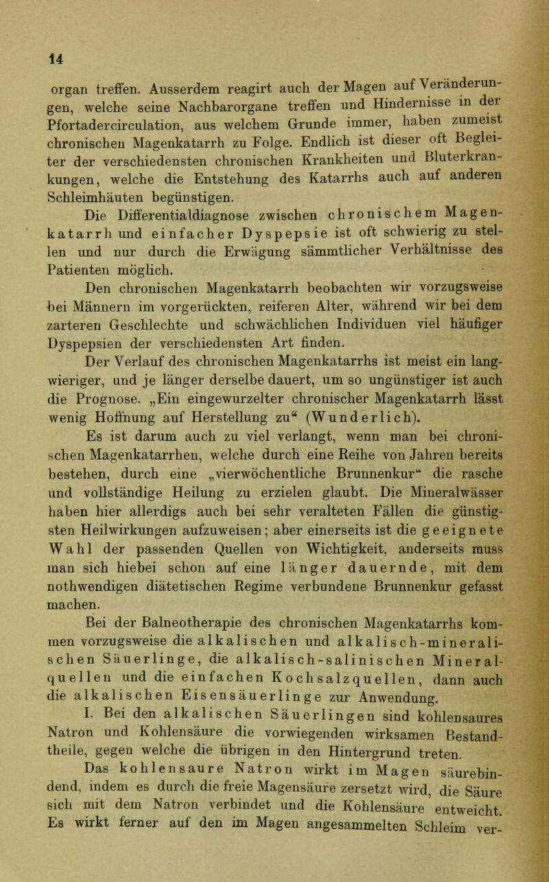 organ treffen. Ausserdem reagirt auch der Magen auf Veränderun- gen, welche seine Nachbarorgane treffen und Hindernisse in der Pfortadercirculation, aus welchem Grunde immer, haben zumeist chronischen Magenkatarrh zu Folge. Endlich ist dieser oft Beglei- ter der verschiedensten chronischen Krankheiten und Bluterkran- kungen, welche die Entstehung des Katarrhs auch auf anderen Schleimhäuten begünstigen. Die Differentialdiagnose zwischen chronischem Magen- katarrh und einfacher Dyspepsie ist oft schwierig zu stel- len und nur durch die Erwägung sämmtlicher Verhältnisse des Patienten möglich. Den chronischen Magenkatarrh beobachten wir vorzugsweise bei Männern im vorgerückten, reiferen Alter, während wir bei dem zarteren Geschlechte und schwächlichen Individuen viel häufiger Dyspepsien der verschiedensten Art finden. Der Verlauf des chronischen Magenkatarrhs ist meist ein lang- wieriger, und je länger derselbe dauert, um so ungünstiger ist auch die Prognose. „Ein eingewurzelter chronischer Magenkatarrh lässt wenig Hoffnung auf Herstellung zu (Wunderlich). Es ist darum auch zu viel verlangt, wenn man bei chroni- schen Magenkatarrhen, welche durch eine Reihe von Jahren bereits bestehen, durch eine „vierwöchentliche Brunnenkur die rasche und vollständige Heilung zu erzielen glaubt. Die Mineralwässer haben hier allerdigs auch bei sehr veralteten Fällen die günstig- sten Heilwirkungen aufzuweisen; aber einerseits ist die geeignete Wahl der passenden Quellen von Wichtigkeit, anderseits muss man sich hiebei schon auf eine länger dauernde, mit dem nothwendigen diätetischen Regime verbundene Brunnenkur gefasst machen. Bei der Balneotherapie des chronischen Magenkatarrhs kom- men vorzugsweise die alkalischen und alkalisch-minerali- schen Säuerlinge, die alkalisch-salinischen Mineral- quellen und die einfachen Kochsalzquellen, dann auch die alkalischen Eisensäuerlinge zur Anwendung. I. Bei den alkalischen Säuerlingen sind kohlensaures Natron und Kohlensäure die vorwiegenden wirksamen Bestand- teile, gegen welche die übrigen in den Hintergrund treten. Das kohlensaure Natron wirkt im Magen säurebin- dend, indem es durch die freie Magensäure zersetzt wird, die Säure sich mit dem Natron verbindet und die Kohlensäure entweicht. Es wirkt ferner auf den im Magen angesammelten Schleim ver-