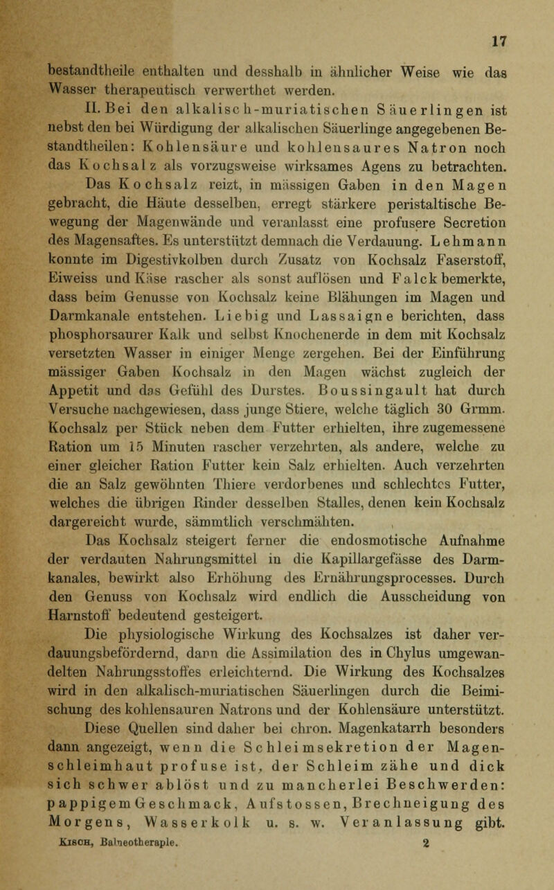 bestandtheile enthalten und desshalb in ähnlicher Weise wie das Wasser therapeutisch verwerthet werden. II.Bei den alkalisc h-muriatischen Säuerlingen ist nebst den bei Würdigung der alkalischen Säuerlinge angegebenen Be- standtheilen: Kohlensäure und kohlensaures Natron noch das Kochsalz als vorzugsweise wirksames Agens zu betrachten. Das Kochsalz reizt, in massigen Gaben in den Magen gebracht, die Häute desselben, erregt stärkere peristaltische Be- wegung der Magenwände und veranlasst eine profusere Secretion des Magensaftes. Es unterstützt demnach die Verdauung. Lehmann konnte im Digestivkolben durch Zusatz von Kochsalz Faserstoff, Eiweiss und Käse rascher als sonst auflösen und FaIck bemerkte, dass beim Genüsse von Kochsalz keine Blähungen im Magen und Darmkanale entstehen. Liebig und Lassaigne berichten, dass phosphorsaurer Kalk und selbst Knochenerde in dem mit Kochsalz versetzten Wasser in einiger Menge zergehen. Bei der Einführung massiger Gaben Kochsalz in den Magen wächst zugleich der Appetit und das Gefühl des Durstes. Boussingault hat durch Versuche nachgewiesen, dass junge Stiere, welche täglich 30 Grmm. Kochsalz per Stück neben dem Futter erhielten, ihre zugemessene Ration um 15 Minuten rascher verzehrten, als andere, welche zu einer gleicher Ration Futter kein Salz erhielten. Auch verzehrten die an Salz gewöhnten Thiere verdorbenes und schlechtes Futter, welches die übrigen Rinder desselben Stalles, denen kein Kochsalz dargereicht wurde, sämmtüch verschmähten. Das Kochsalz steigert ferner die endosmotische Aufnahme der verdauten Nahrungsmittel in die Kapillargefässe des Darm- kanales, bewirkt also Erhöhung des Ernährungsprocesses. Durch den Genuss von Kochsalz wird endlich die Ausscheidung von Harnstoff bedeutend gesteigert. Die physiologische Wirkung des Kochsalzes ist daher ver- dauungsbefördernd, dann die Assimilation des in Chylus umgewan- delten Nahrungsstoffes erleichternd. Die Wirkung des Kochsalzes wird in den alkalisch-muriatischen Säuerungen durch die Beimi- schung des kohlensauren Natrons und der Kohlensäure unterstützt. Diese Quellen sind daher bei chron. Magenkatarrh besonders dann angezeigt, wenn die Schleimsekretion der Magen- schleimhaut profuse ist, der Schleim zähe und dick sich schwer ablöst und zu mancherlei Beschwerden: p appigem Geschmack, Aufstossen, Brechneigung des Morgens, Wasser kolk u. s. w. Veranlassung gibt. Kisoh, Balneotherapie. 2