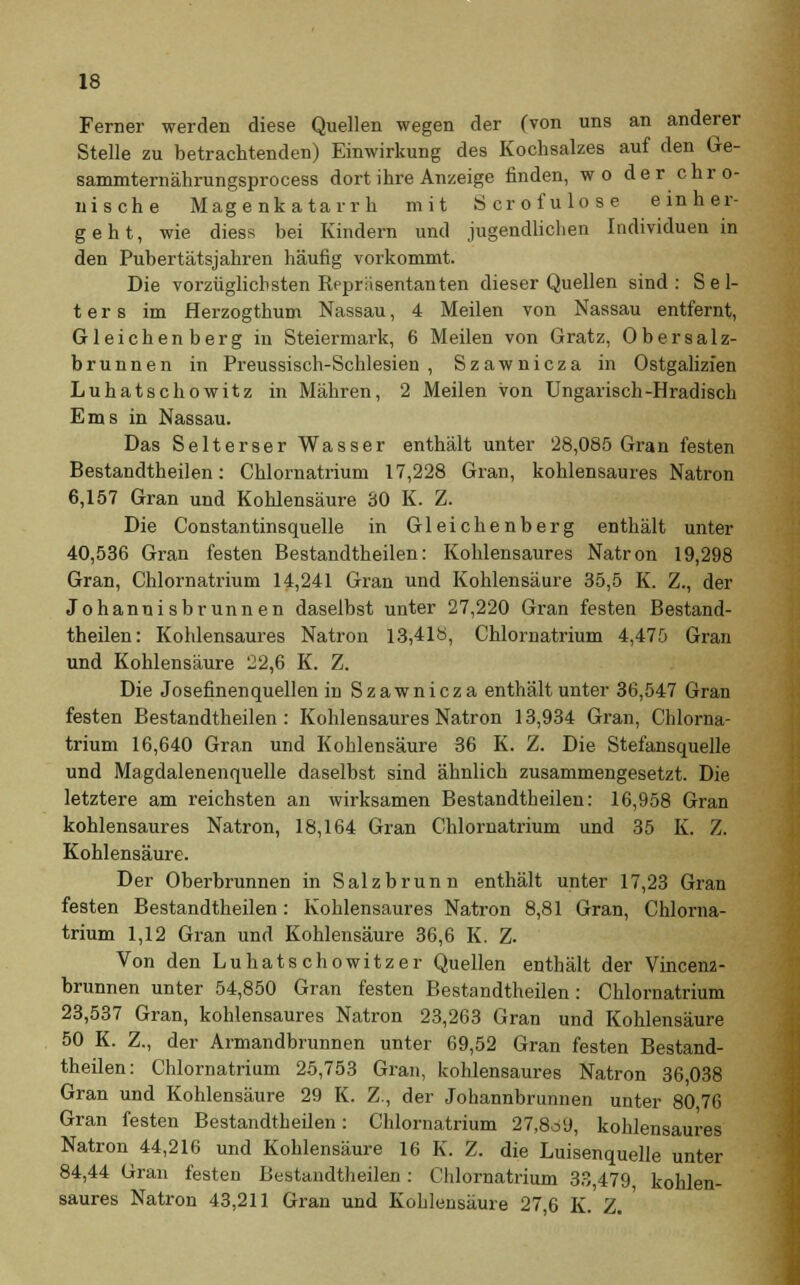 Ferner werden diese Quellen wegen der (von uns an anderer Stelle zu betrachtenden) Einwirkung des Kochsalzes auf den Ge- sammternährungsprocess dort ihre Anzeige finden, wo der chro- nische Magenkatarrh mit Scrofulose einher- geht, wie diess bei Kindern und jugendlichen Individuen in den Pubertätsjahren häufig vorkommt. Die vorzüglichsten Repräsentanten dieser Quellen sind: Sel- ters im Herzogthum Nassau, 4 Meilen von Nassau entfernt, G1 e i c h e n b e r g in Steiermark, 6 Meilen von Gratz, 0 b e r a a 1 z- brunnen in Preussisch-Schlesien , Szawnicza in Ostgalizien Luhatschowitz in Mähren, 2 Meilen von Ungarisch-Hradisch Ems in Nassau. Das Selterser Wasser enthält unter 28,085 Gran festen Bestandtheilen: Chlornatrium 17,228 Gran, kohlensaures Natron 6,157 Gran und Kohlensäure 30 K. Z. Die Constantinsquelle in Gleichenberg enthält unter 40,536 Gran festen Bestandtheilen: Kohlensaures Natron 19,298 Gran, Chlornatrium 14,241 Gran und Kohlensäure 35,5 K. Z., der Johannisbrunnen daselbst unter 27,220 Gran festen Bestand- theilen: Kohlensaures Natron 13,418, Chlornatrium 4,475 Gran und Kohlensäure 22,6 K. Z. Die Josefinenquellen in Szawnicza enthält unter 36,547 Gran festen Bestandtheilen: Kohlensaures Natron 13,934 Gran, Chlorna- trium 16,640 Gran und Kohlensäure 36 K. Z. Die Stefansquelle und Magdalenenquelle daselbst sind ähnlich zusammengesetzt. Die letztere am reichsten an wirksamen Bestandtheilen: 16,958 Gran kohlensaures Natron, 18,164 Gran Chlornatrium und 35 K. Z. Kohlensäure. Der Oberbrunnen in Salzbrunn enthält unter 17,23 Gran festen Bestandtheilen : Kohlensaures Natron 8,81 Gran, Chlorna- trium 1,12 Gran und Kohlensäure 36,6 K. Z. Von den Luhatschowitzer Quellen enthält der Vincenz- brunnen unter 54,850 Gran festen Bestandtheilen: Chlornatrium 23,537 Gran, kohlensaures Natron 23,263 Gran und Kohlensäure 50 K. Z., der Armandbrunnen unter 69,52 Gran festen Bestand- theilen: Chlornatrium 25,753 Gran, kohlensaures Natron 36,038 Gran und Kohlensäure 29 K. Z., der Johannbrunnen unter 80 76 Gran festen Bestandtheilen: Chlornatrium 27,8o9, kohlensaures Natron 44,216 und Kohlensäure 16 K. Z. die Luisenquelle unter 84,44 Gran festen Bestandtheilen: Chlornatrium 33,479, kohlen- saures Natron 43,211 Gran und Kohlensäure 27 6 K. Z. '