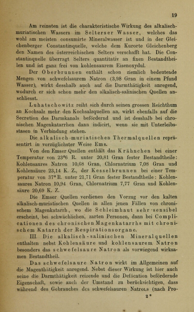 Am reinsten ist die charakteristische Wirkung des alkalisch- muriatischen Wassers im Selterser Wasser, welches das wohl am meisten consumirte Mineralwasser ist und in der Glei- chenberger Constantinquelle, welche dem Kurorte Gleichenberg den Namen des österreichischen Selters verschafft hat. Die Con- stantinquelle überragt Selters quantitativ an fixen Bestandthei- len und ist ganz frei von kohlensaurem Eisenoxydul. Der Oberbrunnen enthält schon ziemlich bedeutende Mengen von schwefelsaurem Natron (3,98 Gran in einem Pfund Wasser), wirkt desshalb auch auf die Darmthätigkeit anregend, wodurch er sich schon mehr den alkalisch-salinischen Quellen an- schliesst. Luhatschowitz reiht sich durch seinen grossen Reichthum an Kochsalz mehr den Kochsalzquellen an, wirkt ebenfalls auf die Secretion des Darmkanals befördernd und ist desshalb bei chro- nischen Magenkatarrhen dann indicirt, wenn sie mit Unterleibs- stasen in Verbindung stehen. Die alkalisch muriatischen Thermalquellen reprä- sentirt in vorzüglichster Weise Ems. Von den Emser Quellen enthält das Krähnchen bei einer Temperatur von 23°6 R. unter 20,81 Gran fester Bestandtheile: Kohlensaures Natron 10,68 Gran, Chlornatrium 7,08 Gran und Kohlensäure 23,14 K. Z., der Kesselbrunnen bei einer Tem- peratur von 37UR. unter 21,71 Gran fester Bestandtheile: Kohlen- saures Natron 10,94 Gran, Chlornatrium 7,77 Gran und Kohlen- säure 20,69 K. Z. Die Emser Quellen verdienen den Vorzug vor den kalten alkalisch-muriatischen Quellen in allen jenen Fällen von chroni- schem Magenkatarrh, wo die Schleimhaut sehr-sensibel erscheint, bei schwächlichen, zarten Personen, dann bei Compli- cationen des chronischen Magenkatarrhs mit chroni- schem Katarrh der Respirationsorgane. III. Die alkalisch - salinischen Mineralquellen enthalten nebst Kohlensäure und kohlensaurem Natron besonders das schwefelsaure Natron als vorwiegend wirksa- men Bestandtheil. Das schwefelsaure Natron wirkt im Allgemeinen auf die Magenthütigkeit anregend. Nebst dieser Wirkung ist hier auch seine die Darmthätigkeit reizende und die Defäcation befördernde Eigenschaft, sowie auch der Umstand zu berücksichtigen, dass während des Gebrauches des schwefelsauren Natrons (nach Pro- 2*