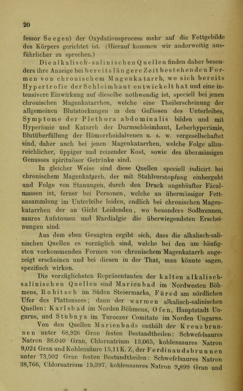 fessor Seegen) der Oxydationsprocess mehr auf die Fettgebilde des Körpers gerichtet ist. (flierauf kommen wir anderweitig aus- führlicher zu sprechen.) Di e alk ali s ch - s al in i sehen Qu eilen finden daher beson- ders ihre Anzeige bei b e r e i t s 1 ä n g e r o Z e i t b e s t e h e n d e n F o r- men von chronischem Magenkatarrh, wo sich bereits Hypertrofie der Schleimhaut entwickelt hat und eine in- tensivere Einwirkung auf dieselbe nothwendig ist, speciell bei jenen chronischen Magenkatarrhen, welche eine Theilerscheinung der allgemeinen Blutstockungen in den Gefässen des Unterleibes, Symptome der Plethora abdominalis bilden und mit Hyperämie und Katarrh der Darmschleimhaut, Leberhyperämie, Blutüberfüllung der Hämorrhoidalvenen u. s. w. vergesellschaftet sind, daher auch bei jenen Magenkatarrhen, welche Folge allzu- reichlicher, üppiger und reizender Kost, sowie des übei massigen Genusses spirituöser Getränke sind. In gleicher Weise sind diese Quellen speciell indicirt bei chronischem Magenkatarrh, der mit Stuhlverstopfung einhergeht und Folge von Stauungen, durch den Druck angehäufter Fäcal- massen ist, ferner bei Personen, welche an übermässiger Fett- ansammlung im Unterleibe leiden, endlich bei chronischen Magen- katarrhen der an Gicht Leidenden, wo besonders Sodbrennen, saures Aufstossen und K'ardialgie die überwiegendsten Erschei- nungen sind. Aus dem eben Gesagten ergibt sich, dass die alkalisch-sali- nischen Quellen es vorzüglich sind, welche bei den am häufig- sten vorkommenden Formen von chronischem Magenkatarrh ange- zeigt erscheinen und bei diesen in der That, man könnte sagen, spezifisch wirken. Die vorzüglichsten Repräsentanten der kalten alkalisch- salinischen Quellen sind Marienbad im Nordwesten Böh- mens, Rohitsch im Süden Steiermarks, Füred am nördlichen Ufer des Plattensees; dann der warmen alkalisch-salinischen Quellen: Karlsbad im Norden Böhmens, Ofen, Hauptstadt Un- garns, und Stubnya im Turoczer Comitate im Norden Ungarns. Von den Quellen Marienbads enthält der Kreuzbrun- nen unter 68,926 Gran festen Bestandteilen: Schwefelsaures Natron 38.040 Gran, Chlornatrium 13,065, kohlensaures Natron 9,024 Gran und Kohlensäure 15,11K. Z, der Ferdinandsbrun nen unter 73,502 Gran festen Restandtheilen: Schwefelsaures Natron 38,766, Chlornatrium 15,397, kohlensaures Natron 9,899 Gran und