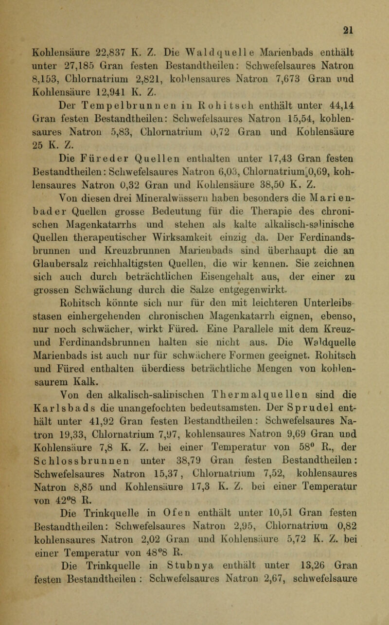 Kohlensäure 22,837 K. Z. Die Wald quelle Marienbads enthält unter 27,185 Gran festen Bestandteilen: Schwefelsaures Natron 8,153, Chlornatriuni 2,821, kohlensaures Natron 7,673 Gran und Kohlensäure 12,941 K. Z. Der Tempelbrunu en in Rohitseh enthält unter 44,14 Gran festen Bestandtheilen: Schwefelsaures Natron 15,54, kohlen- saures Natron 5,83, Chlornatrium 0,72 Gran und Kohlensäure 25 K. Z. Die Füreder Quellen enthalten unter 17,43 Gran festen Bestandtheilen: Schwefelsaures Natron 6,03, Chlornatriumi0,69, koh- lensaures Natron 0,32 Gran und Kohlensäure 38,50 K. Z. Von diesen drei Mineralwässern haben besonders die Marie n- bader Quellen grosse Bedeutung für die Therapie des chroni- schen Magenkatarrhs und stehen als kalte alkalisck-sa'inische Quellen therapeutischer Wirksamkeit einzig da. Der Ferdinands- brunnen und Kreuzbrunnen Marieubads sind überhaupt die an Glaubersalz reichhaltigsten Quellen, die wir kennen. Sie zeichnen sich auch durch beträchtlichen Eisengehalt aus, der einer zu grossen Schwächung durch die Sake entgegenwirkt. Rohitseh könnte sich nur für den mit leichteren Unterleibs stasen einhergehenden chronischen Magenkatarrh eignen, ebenso, nur noch schwächer, wirkt Füred. Eine Parallele mit dem Kreuz- und Ferdinandsbrunnen halten sie nicht aus. Die Waldquelle Marienbads ist auch nur für schwächere Formen geeignet. Rohitseh und Füred enthalten überdiess beträchtliche Mengen von kohlen- saurem Kalk. Von den alkalisch-salinischen Thermalquellen sind die Karlsbads die unangefochten bedeutsamsten. Der Sprudel ent- hält unter 41,92 Gran festen Bestandtheilen: Schwefelsaures Na- tron 19,33, Chlornatrium 7,97, kohlensaures Natron 9,69 Gran und Kohlensäure 7,8 K. Z. bei einer Temperatur von 58° R., der Schlossbrunnen unter 38,79 Gran festen Bestandtheilen: Schwefelsaures Natron 15,37, Chlornatrium 7,52, kohlensaures Natron 8,85 und Kohlensäure 17,3 K. Z. bei einer Temperatur von 42°8 R. Die Trinkquelle in Ofen enthält unter 10,51 Gran festen Bestandtheilen: Schwefelsaures Natron 2,95, Chlornatrium 0,82 kohlensaures Natron 2,02 Gran und Kohlensaure 5,72 K. Z. bei einer Temperatur von 48°8 R. Die Trinkquelle in Stubnya enthält unter 13,26 Gran festen Bestandtheilen : Schwefelsaures Natron 2,67, schwefelsaure