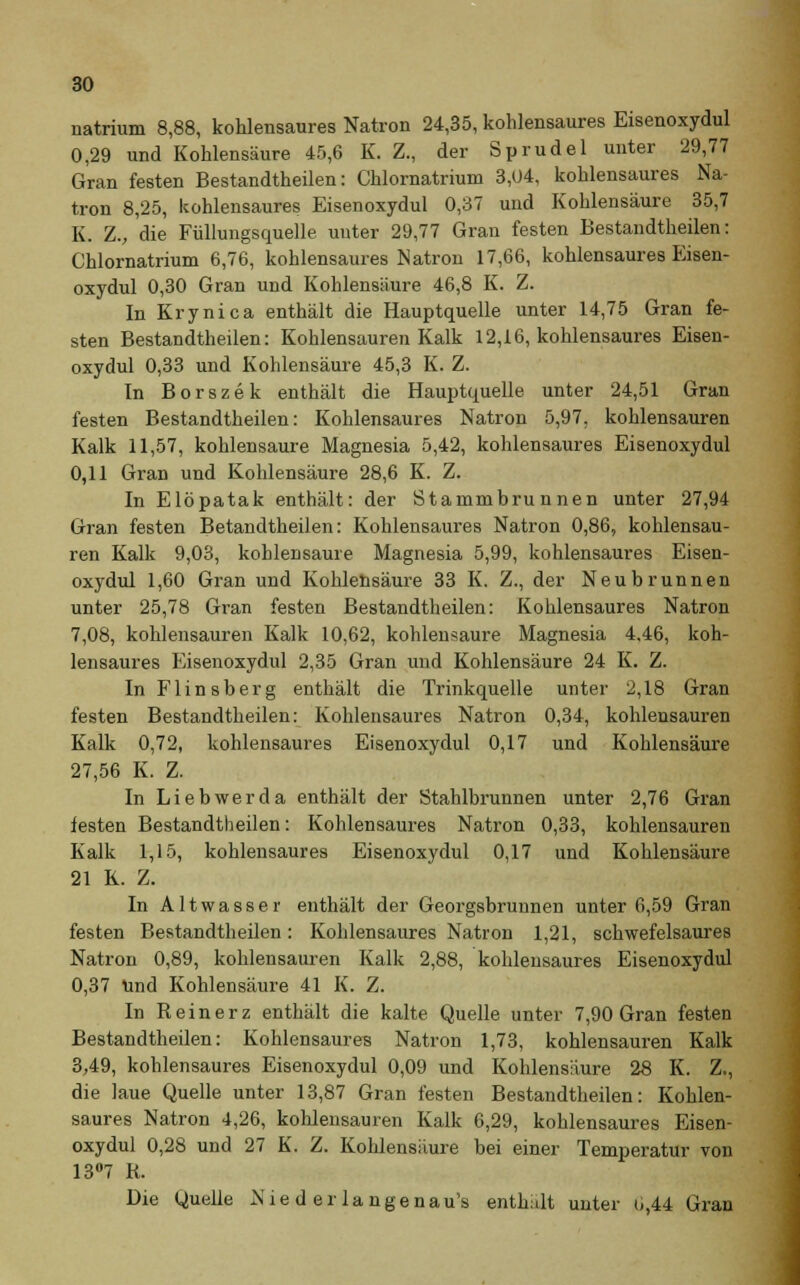 natrium 8,88, kohlensaures Natron 24,35, kohlensaures Eisenoxydul 0,29 und Kohlensäure 45,6 K. Z., der Sprudel unter 29,77 Gran festen Bestandtheilen: Chlornatrium 3,04, kohlensaures Na- tron 8,25, kohlensaures Eisenoxydul 0,37 und Kohlensäure 35,7 K. Zv die Füllungsquelle unter 29,77 Gran festen Bestandtheilen: Chlornatrium 6,76, kohlensaures Natron 17,66, kohlensaures Eisen- oxydul 0,30 Gran und Kohlensäure 46,8 K. Z. In Krynica enthält die Hauptquelle unter 14,75 Gran fe- sten Bestandtheilen: Kohlensauren Kalk 12,16, kohlensaures Eisen- oxydul 0,33 und Kohlensäure 45,3 K. Z. In Borszek enthält die Hauptquelle unter 24,51 Gran festen Bestandtheilen: Kohlensaures Natron 5,97. kohlensauren Kalk 11,57, kohlensaure Magnesia 5,42, kohlensaures Eisenoxydul 0,11 Gran und Kohlensäure 28,6 K. Z. In Elöpatak enthält: der Stammbrunnen unter 27,94 Gran festen Betandtheilen: Kohlensaures Natron 0,86, kohlensau- ren Kalk 9,03, kohlensaure Magnesia 5,99, kohlensaures Eisen- oxydul 1,60 Gran und Kohlensäure 33 K. Z., der Neubrunnen unter 25,78 Gran festen Bestandtheilen: Kohlensaures Natron 7,08, kohlensauren Kalk 10,62, kohlensaure Magnesia 4.46, koh- lensaures Eisenoxydul 2,35 Gran und Kohlensäure 24 K. Z. In Flinsberg enthält die Trinkquelle unter 2,18 Gran festen Bestandtheilen: Kohlensaures Natron 0,34, kohlensauren Kalk 0,72, kohlensaures Eisenoxydul 0,17 und Kohlensäure 27,56 K. Z. In Liebwerda enthält der Stahlbrunnen unter 2,76 Gran festen Bestandtheilen: Kohlensaures Natron 0,33, kohlensauren Kalk 1,15, kohlensaures Eisenoxydul 0,17 und Kohlensäure 21 K. Z. In Altwasser enthält der Georgsbrunnen unter 6,59 Gran festen Bestandtheilen: Kohlensaures Natron 1,21, schwefelsaures Natron 0,89, kohlensauren Kalk 2,88, kohlensaures Eisenoxydul 0,37 Und Kohlensäure 41 K. Z. In Reinerz enthält die kalte Quelle unter 7,90 Gran festen Bestandtheilen: Kohlensaures Natron 1,73, kohlensauren Kalk 3,49, kohlensaures Eisenoxydul 0,09 und Kohlensäure 28 K. Z., die laue Quelle unter 13,87 Gran festen Bestandtheilen: Kohlen- saures Natron 4,26, kohlensauren Kalk 6,29, kohlensaures Eisen- oxydul 0,28 und 27 K. Z. Kohlensäure bei einer Temperatur von 13°7 R. Die Quelle Nie d er lange nau's enthidt uuter 0,44 Gran