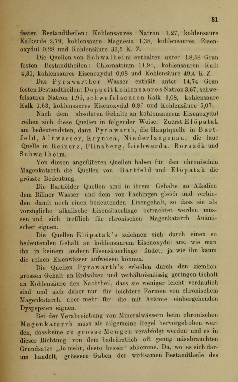 festen Bestandteilen: Kohlensaures Natron 1,27, kohlensaure Kalkercle 2,79, kohlensaure Magnesia 1,38, kohlensaures Eisen- oxydul 0,28 und Kohlensäure 33,5 K. Z. Die Quellen von Schwalbe im enthalten unter 18,58 Gran festen Bestandteilen: Chlornatrium 11,94, kohlensauren Kalk 4,31, kohlensaures Eisenoxydul 0,08 und Kohlensäure 49,4 K. Z. Das Pyrawarther Wasser enthält unter 14,74 Gran festen Bestandteilen: Doppelt kohlensaures Natron3,67, schwe- felsaures Natron 1,95, schwe fei sauren Kalk 3,08, kohlensaure Kalk 1,C3, kohlensaures Eisenoxydul 0,87 und Kohlensäure 5,07. Nach dem absoluten Gehalte an kohlensaurem Eisenoxydul reihen sich diese Quellen in folgender Weise: Zuerst E 1 öpatak am bedeutendsten, dann Pyrawarth, die Hauptquelle in Bart- feld, A 11 wass er, Krynica, Nie der langenau, die laue Quelle in Reinerz, Flinsberg, Liebwerda, Borszek und Schwa 1 heim. Von diesen angeführten Quellen haben für den chronischen Magenkatarrh die Quellen von Bartfeld und Elöpatak die grösste Bedeutung. Die Bartfelder Quellen sind in ihrem Gehalte an Alkalien dem Biliner Wasser und dem von Fachingen gleich und verbin- den damit noch einen bedeutenden Eisengehalt, so dass sie als vorzügliche alkalische Eisensäuerlinge betrachtet werden müs- sen und sich trefflich für chronischen Magenkatarrh Anämi- scher eignen. Die Quellen Elöpatak's zeichnen sich durch einen so bedeutenden Gehalt an kohlensaurem Eisenoxydul aus, wie man ihn in keinem andern Eisensäuerlinge findet, ja wie ihn kaum die reinen Eisenwässer aufweisen können. Die Quellen Pyrawarth's erleiden durch den ziemlich grossen Gehalt an Erdsalzen und verhältnismässig geringen Gehalt an Kohlensäure den Nachtheil, dass sie weniger leicht verdaulich sind und sich daher nur für leichtere Formen von chronischem Magenkatarrh, aber mehr für die mit Anämie einhergehenden Dyspepsien eignen. Bei der Verabreichung von Mineralwässern beim chronischen Magenkatarrh muss als allgemeine Regel hervorgehoben wer- den, dass keine zu grosse Mengen verabfolgt werden und es in dieser Richtung von dem badeärztlich oft genug missbrauchten Grundsatze „Je mehr, desto besser abkomme. Da, wo es sich dar- um handelt, grössere Gaben der wirksamen Bestandtheile des