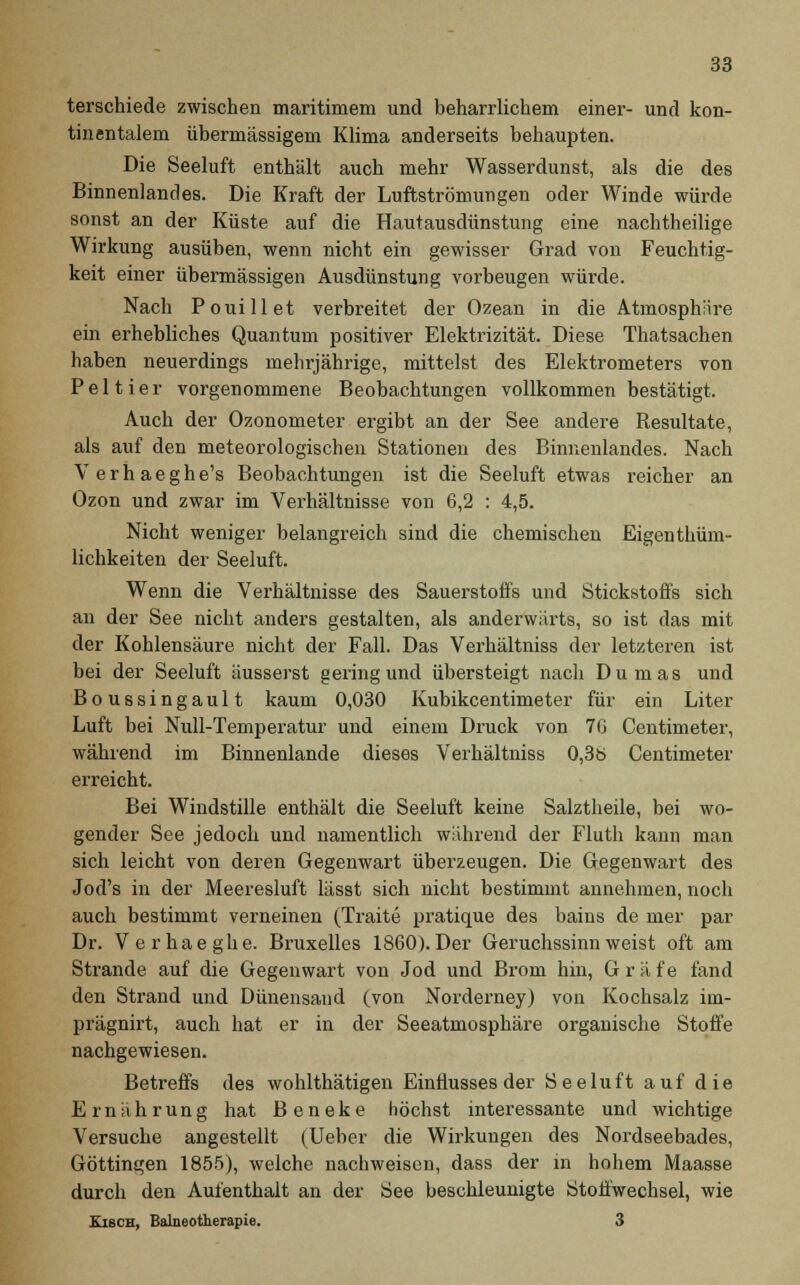 terschiede zwischen maritimem und beharrlichem einer- und kon- tinentalem übermässigem Klima anderseits behaupten. Die Seeluft enthält auch mehr Wasserdunst, als die des Binnenlandes. Die Kraft der Luftströmungen oder Winde würde sonst an der Küste auf die Hautausdünstung eine nachtheilige Wirkung ausüben, wenn nicht ein gewisser Grad von Feuchtig- keit einer übermässigen Ausdünstung vorbeugen würde. Nach Pouillet verbreitet der Ozean in die Atmosphäre ein erhebliches Quantum positiver Elektrizität. Diese Thatsachen haben neuerdings mehrjährige, mittelst des Elektrometers von Peltier vorgenommene Beobachtungen vollkommen bestätigt. Auch der Ozonometer ergibt an der See andere Resultate, als auf den meteorologischen Stationen des Binnenlandes. Nach Verhaeghe's Beobachtungen ist die Seeluft etwas reicher an Ozon und zwar im Verhältnisse von 6,2 : 4,5. Nicht weniger belangreich sind die chemischen Eigenthüm- lichkeiten der Seeluft. Wenn die Verhältnisse des Sauerstoffs und Stickstoffs sich au der See nicht anders gestalten, als anderwärts, so ist das mit der Kohlensäure nicht der Fall. Das Verhältniss der letzteren ist bei der Seeluft äusserst gering und übersteigt nach Dumas und Boussingault kaum 0,030 Kubikcentimeter für ein Liter Luft bei Null-Temperatur und einem Druck von 76 Centimeter, während im Binnenlande dieses Verhältniss 0,3b Centimeter erreicht. Bei Windstille enthält die Seeluft keine Salztheile, bei wo- gender See jedoch und namentlich während der Fluth kann man sich leicht von deren Gegenwart überzeugen. Die Gegenwart des Jod's in der Meeresluft lässt sich nicht bestimmt annehmen, noch auch bestimmt verneinen (Traite pratique des bains de mer par Dr. Verhaeghe. Bruxelles 1860). Der Geruchssinn weist oft am Strande auf die Gegenwart von Jod und Brom hin, Gräfe fand den Strand und Dünensand (von Norderney) von Kochsalz im- prägnirt, auch hat er in der Seeatmosphäre organische Stoffe nachgewiesen. Betreffs des wohlthätigen Einflusses der Seeluft auf die Ernährung hat Beneke höchst interessante und wichtige Versuche angestellt (Ueber die Wirkungen des Nordseebades, Göttingen 1855), welche nachweisen, dass der in hohem Maasse durch den Aufenthalt an der See beschleunigte Stoffwechsel, wie KiscH, Balneotherapie. 3