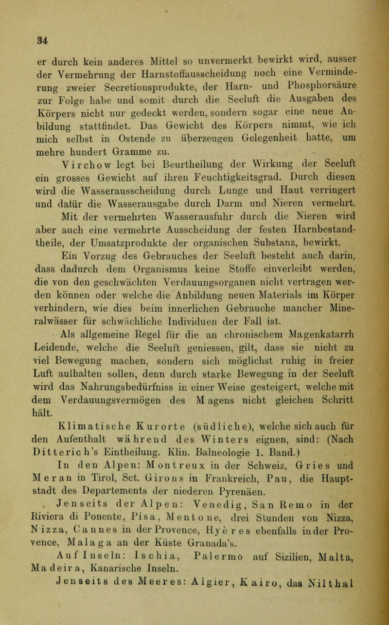 er durch kein anderes Mittel so unvermerkt bewirkt wird, ausser der Vermehrung der Harnstoffausscheidung noch eine Verminde- rung zweier Secretionsprodukte, der Harn- und Phosphorsäure zur Folge habe und somit durch die Seeluft die Ausgaben des Körpers nicht nur gedeckt werden, sondern sogar eine neue An- bildung stattfindet. Das Gewicht des Körpers nimmt, wie ich mich selbst in Ostende zu überzeugen Gelegenheit hatte, um mehre hundert Gramme zu. Virchow legt bei Beurtheilung der Wirkung der Seeluft ein grosses Gewicht auf ihren Feuchtigkeitsgrad. Durch diesen wird die Wasserausscheidung durch Lunge und Haut verringert und dafür die Wasserausgabe durch Darm und Nieren vermehrt. Mit der vermehrten Wasserausfuhr durch die Nieren wird aber auch eine vermehrte Ausscheidung der festen Harnbestand- theile, der Umsatzprodukte der organischen Substanz, bewirkt. Ein Vorzug des Gebrauches der Seeluft besteht auch darin, dass dadurch dem Organismus keine Stoffe einverleibt werden, die von den geschwächten Verdauungsorganen nicht vertragen wer- den können oder welche die Anbildung neuen Materials im Körper verhindern, wie dies beim innerlichen Gebrauche mancher Mine- ralwässer für schwächliche Individuen der Fall ist. Als allgemeine Regel für die an chronischem Magenkatarrh Leidende, welche die Seeluft gemessen, gilt, dass sie nicht zu viel Bewegung machen, sondern sich möglichst ruhig in freier Luft aulhalten sollen, denn durch starke Bewegung in der Seeluft wird das Nahrungsbedürfniss in einer Weise gesteigert, welche mit dem Verdauungsvermögen des M agens nicht gleichen Schritt hält. Klimatische Kurorte (südliche), welche sich auch für den Aufenthalt während des Winters eignen, sind: (Nach Ditterich's Eintheilung. Kliu. Balneologie 1. Band.) In den Alpen: Montreux in der Schweiz, Gries und Meran in Tirol, Set. Girons in Frankreich, Pau, die Haupt- stadt des Departements der niederen Pyrenäen. Jenseits der Alpen: Venedig, Sa n Rem o in der Riviera di Ponente, Pisa, Mentoue, drei Stunden von Nizza, Nizza, Cannes in der Provence, Hyeres ebenfalls in der Pro- vence, Malaga an der Küste Granada's. Auf Inseln: Ischia, Palermo auf Sizilien, Malta, Madeira, Kanarische Inseln. Jenseits des Meeres: Algier, Kairo, das Nilthal