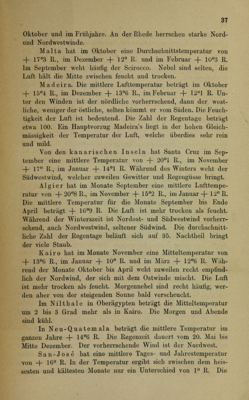 Oktober und im Frühjahre. An der Rhede herrscheu starke Nord- und Nordwestwinde. Malta hat im Oktober eine Durchschnittstemperatur von + 17°3 R., im Dezember + 12° R. und im Februar -f- 10u3 R. Im September weht häufig der Scirocco. Nebel sind selten, die Luft hält die Mitte zwischen feucht und trocken. Madeira. Die mittlere Lufttemperatur beträgt im Oktober -f 15°4 R., im Dezember + 13°6 R., im Februar -4- 12°1 R. Un- ter den Winden ist der nördliche vorherrschend, dann der west- liche, weniger der östliche, selten kömmt er vom Süden. Die Feuch- tigkeit der Luft ist bedeutend. Die Zahl der Regentage beträgt etwa 100. Ein Hauptvorzug Madeira's hegt in der hohen Gleich- mässigkeit der Temperatur der Luft, welche überdies sehr rein und mild. Von den kanarischen Inseln hat Santa Cruz im Sep- tember eine mittlere Temperatur von -4- 20°1 R., im November -4- 17 R, im Januar -4- 14°1 R. Während des Winters weht der Südwestwind, welcher zuweilen Gewitter und Regengüsse bringt. Algier hat im Monate September eine mittlere Lufttempe- ratur von +20°8R., im November -f- 15°2 R., iui Januar + 12° R. Die mittlere Temperatur für die Monate September bis Ende April beträgt -4- 1(S°9 R. Die Luft ist mehr trocken als feucht. Während der Winterszeit ist Nordost- und Südwestwind vorherr- schend, auch Noi'dwestwind, seltener Südwind. Die durchschnitt- liche Zahl der Regentage beläuft sich auf 95. Nachtheil bringt der viele Staub. Kairo hat im Monate November eine Mitteltemperatur von -f- 13°6 R., im Januar -f- 10° R. und im März + 12°6 R. Wäh- rend der Monate Oktober bis April weht zuweilen recht empfind- lich der Nordwind, der sich mit dem Ostwinde mischt. Die Luft ist mehr trocken als feucht. Morgennebel sind recht häufig, wer- den aber von der steigenden Sonne bald verscheucht. ImNilthale in Oberägypten beträgt die Mitteltemperatur um 2 bis 3 Grad mehr als in Kairo. Die Morgen und Abende sind kühl. In Neu-Quatemala beträgt die mittlere Temperatur im ganzen Jahre -4- 14°G R. Die Regenzeit dauert vom 20. Mai bis Mitte Dezember. Der vorherrschende Wind ist der Nordwest. San-Jose hat eine mittlere Tages- uud Jahrestemperatur von -+■ 16° R. In der Temperatur ergibt sich zwischen dem heis- sesten und kältesten Monate nur ein Unterschied von 1° R. Die