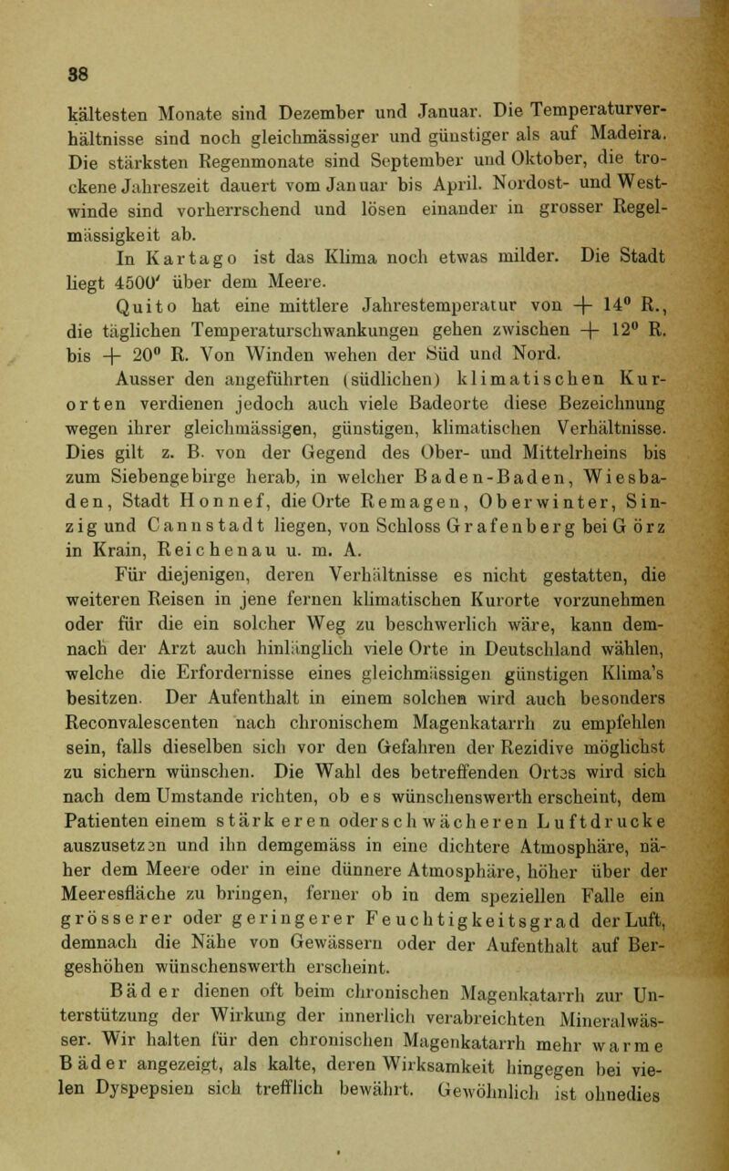 88 kältesten Monate sind Dezember und Januar. Die Temperaturver- hältnisse sind noch gleichmässiger und günstiger als auf Madeira. Die stärksten Regenmonate sind September und Oktober, die tro- ckene Jahreszeit dauert vom Januar bis April. Nordost- und West- winde sind vorherrschend und lösen einander in grosser Regel- mässigkeit ab. In Kar tag o ist das Klima noch etwas milder. Die Stadt liegt 4500' über dem Meere. Quito hat eine mittlere Jahrestemperatur von -f- 14° R., die täglichen Temperaturschwankungen gehen zwischen -|- 12° R. bis + 20° R. Von Winden wehen der Süd und Nord. Ausser den angeführten (südlichen) klimatischen Kur- orten verdienen jedoch auch viele Badeorte diese Bezeichnung wegen ihrer gleichmässigen, günstigen, klimatischen Verhältnisse. Dies gilt z. B- von der Gegend des Ober- und Mittelrheins bis zum Siebengebirge herab, in welcher Baden-Baden, Wiesba- den, Stadt Honnef, die Orte Remagen, Oberwinter, Sin- z i g und Can n stadt liegen, von Schloss Grafenberg bei Görz in Krain, Reichenau u. m. A. Für diejenigen, deren Verhältnisse es nicht gestatten, die weiteren Reisen in jene fernen klimatischen Kurorte vorzunehmen oder für die ein solcher Weg zu beschwerlich wäre, kann dem- nach der Arzt auch hinlänglich viele Orte in Deutschland wählen, welche die Erfordernisse eines gleichmässigen günstigen Klima's besitzen. Der Aufenthalt in einem solchen wird auch besonders Reconvalescenten nach chronischem Magenkatarrh zu empfehlen sein, falls dieselben sich vor den Gefahren der Rezidive möglichst zu sichern wünschen. Die Wahl des betreffenden Ortas wird sich nach dem Umstände richten, ob e s wünschenswerth erscheint, dem Patienten einem stärk eren oder schwächeren Luftdrucke auszusetzan und ihn demgemäss in eine dichtere Atmosphäre, nä- her dem Meere oder in eine dünnere Atmosphäre, höher über der Meeresfläche zu bringen, ferner ob in dem speziellen Falle ein grösserer oder geringerer Feuchtigkeitsgrad der Luft, demnach die Nähe von Gewässern oder der Aufenthalt auf Ber- geshöhen wünschenswerth erscheint. Bäder dienen oft beim chronischen Magenkatarrh zur Un- terstützung der Wirkung der innerlich verabreichten Mineralwäs- ser. Wir halten für den chronischen Magenkatarrh mehr warme Bäder angezeigt, als kalte, deren Wirksamkeit hingegen bei vie- len Dyspepsien sich trefflich bewährt. Gewöhnlich ist ohnedies