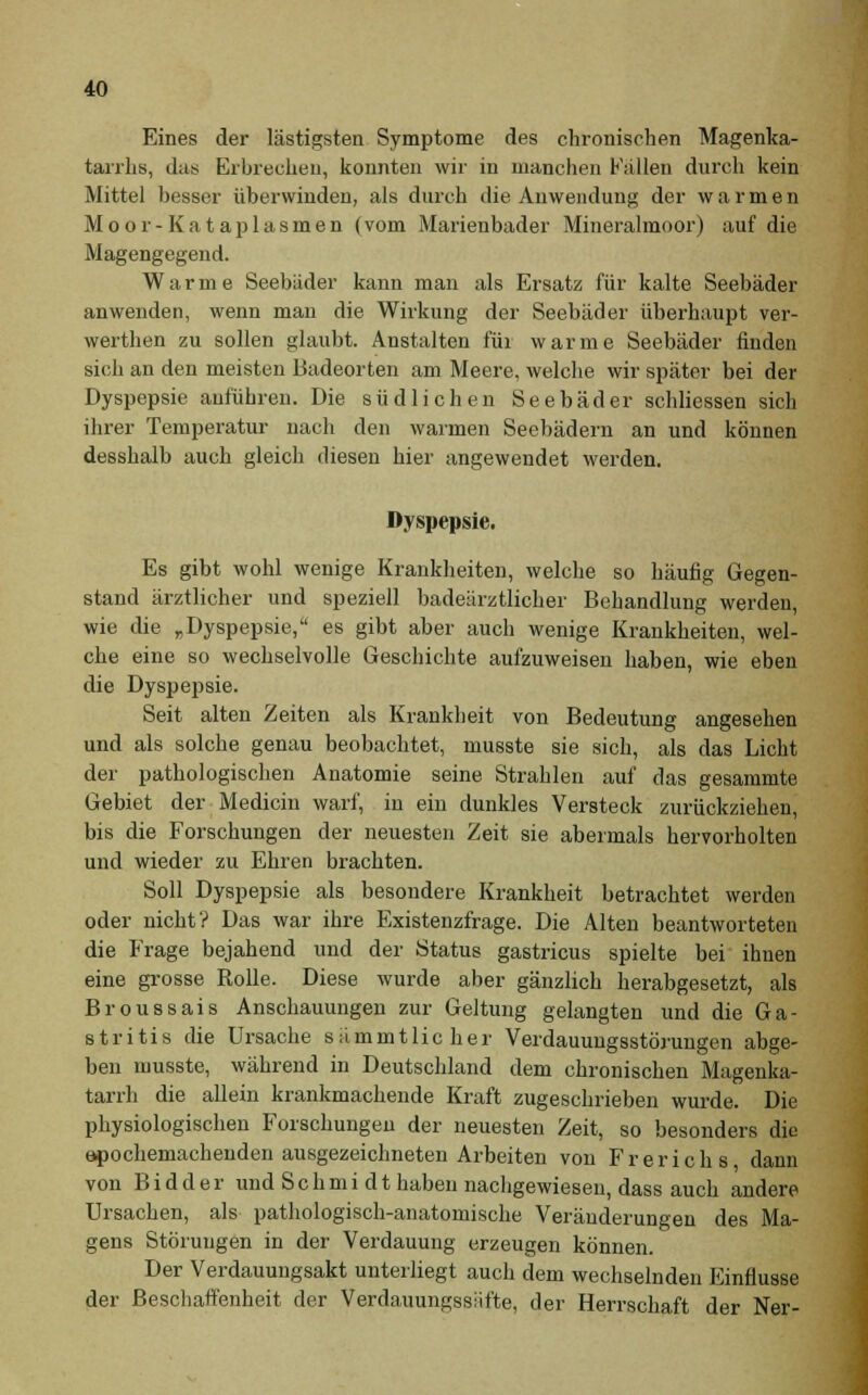 Eines der lästigsten Symptome des chronischen Magenka- tarrhs, das Erbrechen, konnten wir in manchen ballen durch kein Mittel besser überwinden, als durch die Anwendung der warmen Moor-Kataplasmen (vom Marienbader Mineralmoor) auf die Magengegend. Warme Seebäder kann man als Ersatz für kalte Seebäder anwenden, wenn man die Wirkung der Seebäder überhaupt ver- werthen zu sollen glaubt. Anstalten für warme Seebäder finden sich an den meisten Badeorten am Meere, welche wir später bei der Dyspepsie anführen. Die südlichen Seebäder schlicssen sich ihrer Temperatur nach den warmen Seebädern an und können desshalb auch gleich diesen hier angewendet werden. Dyspepsie. Es gibt wohl wenige Krankheiten, welche so häufig Gegen- stand ärztlicher und speziell badeärztlicher Behandlung werden, wie die „Dyspepsie, es gibt aber auch wenige Krankheiten, wel- che eine so wechselvolle Geschichte aufzuweisen haben, wie eben die Dyspepsie. Seit alten Zeiten als Krankheit von Bedeutung angesehen und als solche genau beobachtet, musste sie sich, als das Licht der pathologischen Anatomie seine Strahlen auf das gesammte Gebiet der Medicin warf, in ein dunkles Versteck zurückziehen, bis die Forschungen der neuesten Zeit sie abermals hervorholten und wieder zu Ehren brachten. Soll Dyspepsie als besondere Krankheit betrachtet werden oder nicht? Das war ihre Existenzfrage. Die Alten beantworteten die Frage bejahend und der Status gastricus spielte bei ihnen eine grosse Rolle. Diese wurde aber gänzlich herabgesetzt, als Broussais Anschauungen zur Geltung gelangten und die Ga- stritis die Ursache sämmtlicher Verdauungsstörungen abge- ben musste, während in Deutschland dem chronischen Magenka- tarrh die allein krankmachende Kraft zugeschrieben wurde. Die physiologischen Forschungen der neuesten Zeit, so besonders die epochemachenden ausgezeichneten Arbeiten von Frerichs dann von Bidder und Schmi dt haben nachgewiesen, dass auch andere Ursachen, als pathologisch-anatomische Veränderungen des Ma- gens Störungen in der Verdauung erzeugen können. Der Verdauungsakt unterliegt auch dem wechselnden Einflüsse der Beschaffenheit der Verdauungssiifte, der Herrschaft der Ner-