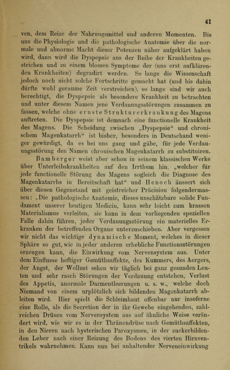 ven, dem Reize der Nahrungsmittel und anderen Momenten. Bis uns die Physiologie und die pathologische Anatomie über die nor- male und abnorme Macht dieser Potenzen näher aufgeklärt haben wird, dann wird die Dyspepsie aus der Reihe der Krankheiten ge- strichen und zu einem blossen Symptome der (uns erst aufklären- den Krankheiten) degradirt werden. So lange die Wissenschaft jedoch noch nicht solche Fortschritte gemacht hat (und bis dahin dürfte wohl geraume Zeit verstreichen), so lange sind wir auch berechtigt, die Dyspepsie als besondere Krankheit zu betrachten und unter diesem Namen jene Verdauungsstörungen zusammen zu fassen, welche ohne e r n s t e S t r u k t u r e r k r a n k u n g des Magens auftreten. Die Dyspepsie ist demnach eine functionelle Krankheit des Magens. Die Scheidung zwischen „Dyspepsie und chroni- schem Magenkatarrh ist bisher, besonders in Deutschand weni- ger gewürdigt, da es bei uns gang und gäbe, für jede Verdau- ungsstörung den Namen chronischen Magenkatarrh zu substituiren. Bamberger weist aber schon in seinem klassischen Werke über Unterleibskrankheiten auf den Irrtimm hin, „welcher für jede functionelle Störung des Magens sogleich die Diagnose des Magenkatarrhs in Bereitschaft hat und Henoch äussert sich über diesen Gegenstand mit geistreicher Präcision folgendermas- sen: „Die pathologische Anatomie, dieses unschätzbare solide Fun- dament unserer heutigen Medicin, kann sehr leicht zum krassen Materialismus verleiten, sie kann in dem vorliegenden speziellen Falle dahin führen, jeder Verdauungsstörung ein materielles Er- kranken der betreffenden Organe unterzuschieben. Aber vergessen wir nicht das wichtige dynamische Moment, welches in dieser Sphäre so gut, wie in jeder anderen erhebliche Functionsstörungen erzeugen kann, die Einwirkung vom Nervensystem aus. Unter dem Einflüsse heftiger Gemüthsaffekte, des Kummers, des Aergers, der Angst, der Wollust sehen wir täglich bei ganz gesunden Leu- ten und sehr rasch Störungen der Verdauung entstehen, Verlust des Appetis, anormale Darmentleerungen u. s. w., welche doch Niemand von einem urplötzlich sich bildenden Magenkatarrh ab- leiten wird. Hier spielt die Schleimhaut offenbar nur insoferne eine Rolle, als die Secretion der in ihr Gewebe eingehenden, zahl- reichen Drüsen vom Nervensystem aus auf ähnliche Weise verän- dert wird, wie wir es in der Thränendrüse nach Gemüthsaffekten, in den Nieren nach hysterischen Paroxysmen, in der zuckerbilden- den Leber nach einer Reizung des Bodens des vierten Hirnven- trikels wahrnehmen. Kann nun bei anhaltender Nerveneinwirkung