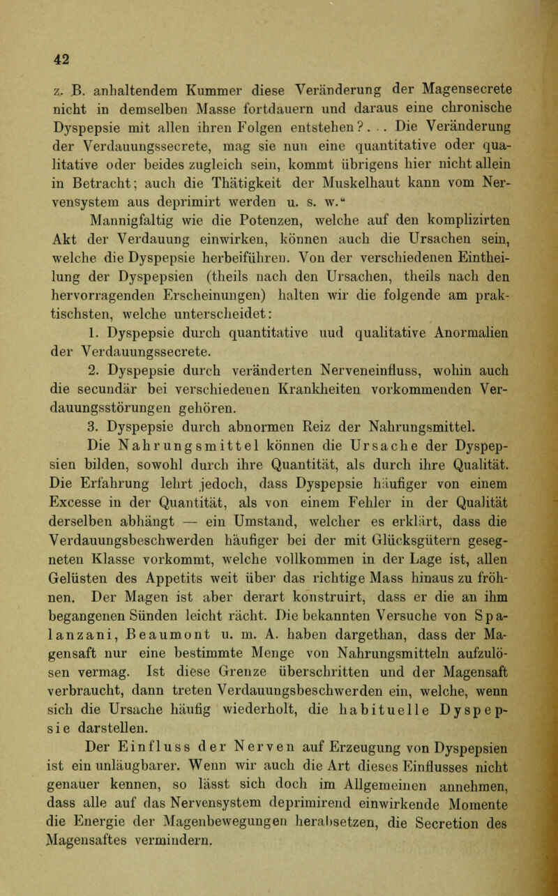 z, B. anhaltendem Kummer diese Veränderung der Magensecrete nicht in demselben Masse fortdauern und daraus eine chronische Dyspepsie mit allen ihren Folgen entstehen ?. .. Die Veränderung der Verdauungssecrete, mag sie nun eine quantitative oder qua- litative oder beides zugleich sein, kommt übrigens hier nicht allein in Betracht; auch die Thätigkeit der Muskelhaut kann vom Ner- vensystem aus deprimirt werden u. s. w. Mannigfaltig wie die Potenzen, welche auf den komplizirten Akt der Verdauung einwirken, können auch die Ursachen sein, welche die Dyspepsie herbeiführen. Von der verschiedenen Einthei- lung der Dyspepsien (theils nach den Ursachen, theils nach den hervorragenden Erscheinungen) halten wir die folgende am prak- tischsten, welche unterscheidet: 1. Dyspepsie durch quantitative uud qualitative Anormalien der Verdauungssecrete. 2. Dyspepsie durch veränderten Nerveneinfluss, wohin auch die secundär bei verschiedenen Krankheiten vorkommenden Ver- dauungsstörungen gehören. 3. Dyspepsie durch abnormen Reiz der Nahrungsmittel. Die Nahrungsmittel können die Ursache der Dyspep- sien bilden, sowohl durch ihre Quantität, als durch ihre Qualität. Die Erfahrung lehrt jedoch, dass Dyspepsie häufiger von einem Excesse in der Quantität, als von einem Fehler in der Qualität derselben abhängt — ein Umstand, welcher es erklärt, dass die Verdauungsbeschwerden häufiger bei der mit Glücksgütern geseg- neten Klasse vorkommt, welche vollkommen in der Lage ist, allen Gelüsten des Appetits weit über das richtige Mass hinaus zu fröh- nen. Der Magen ist aber derart konstruirt, dass er die an ihm begangenen Sünden leicht rächt. Die bekannten Versuche von Spa- lanzani, Beaumont u. m. A. haben dargethan, dass der Ma- gensaft nur eine bestimmte Menge von Nahrungsmitteln aufzulö- sen vermag. Ist diese Grenze überschritten und der Magensaft verbraucht, dann treten Verdauungsbeschwerden ein, welche, wenn sich die Ursache häufig wiederholt, die habituelle Dyspep- sie darstellen. Der Einfluss der Nerven auf Erzeugung von Dyspepsien ist ein unläugbarer. Wenn wir auch die Art dieses Einflusses nicht genauer kennen, so lässt sich doch im Allgemeinen annehmen, dass alle auf das Nervensystem deprimirend einwirkende Momente die Energie der Magenbewegungen herabsetzen, die Secretion des Magensaftes vermindern.