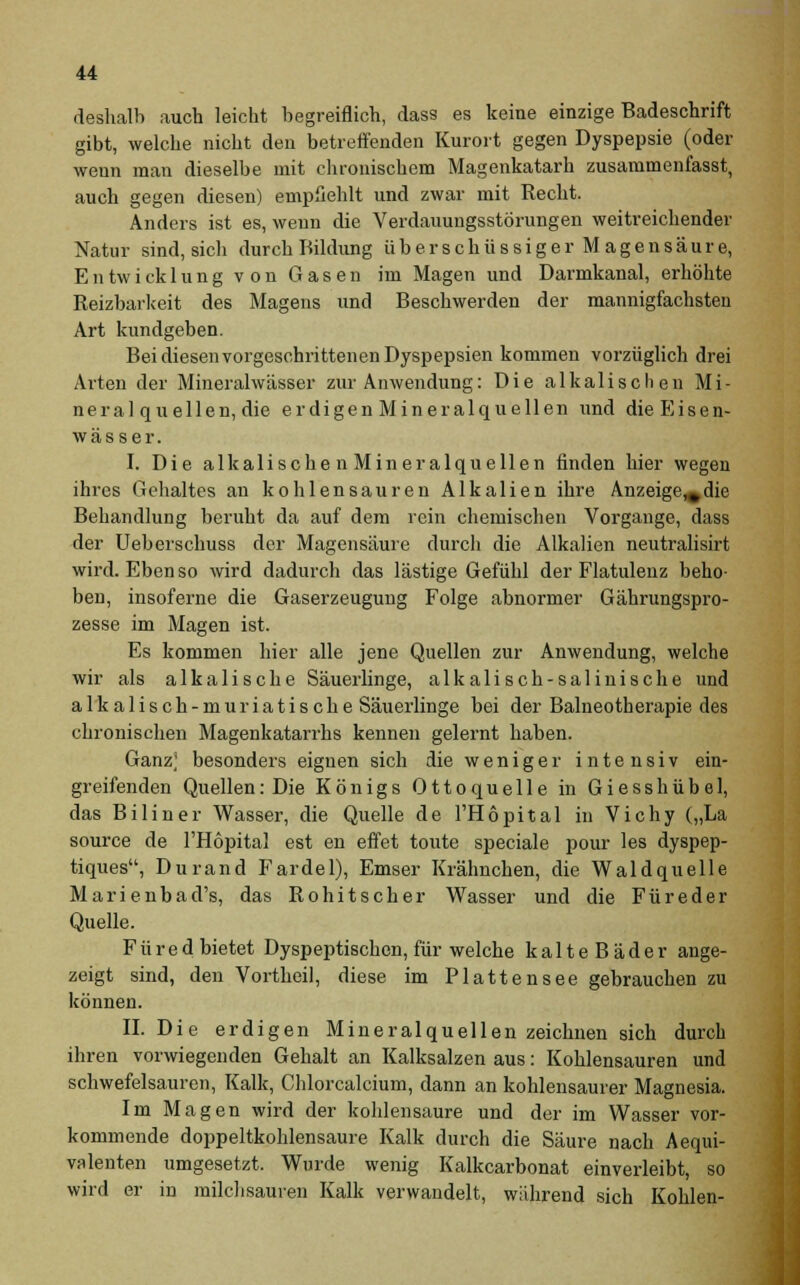 deshalb auch leicht begreiflich, dass es keine einzige Badeschrift gibt, welche nicht den betreffenden Kurort gegen Dyspepsie (oder wenn man dieselbe mit chronischem Magenkatarh zusammenfasst, auch gegen diesen) empfiehlt und zwar mit Recht. Anders ist es, wenn die Verdauungsstörungen weitreichender Natur sind, sich durch Bildung überschüssiger Magensäure, Entwicklung von Gasen im Magen und Darmkanal, erhöhte Reizbarkeit des Magens und Beschwerden der mannigfachsten Art kundgeben. Bei diesen vorgeschrittenen Dyspepsien kommen vorzüglich drei Arten der Mineralwässer zur Anwendung: Die alkalischen Mi- neral quellen, die erdigen Mineralquellen und dieEisen- wässer. I. Die alkalischen Mineralquellen finden hier wegen ihres Gehaltes an kohlensauren Alkalien ihre Anzeige^die Behandlung beruht da auf dem rein chemischen Vorgange, dass der Ueberschuss der Magensäure durch die Alkalien neutralisirt wird. Ebenso wird dadurch das lästige Gefühl der Flatulenz beho- ben, insoferne die Gaserzeugung Folge abnormer Gährungspro- zesse im Magen ist. Es kommen hier alle jene Quellen zur Anwendung, welche wir als alkalische Säuerlinge, alkalisch-salinische und alkalisch-muriatische Säuerlinge bei der Balneotherapie des chronischen Magenkatarrhs kennen gelernt haben. Ganz; besonders eignen sich die w e n i g e r intensiv ein- greifenden Quellen: Die Königs Ottoquelle in Giesshübel, das Biliner Wasser, die Quelle de l'Höpital in Vichy („La source de l'Höpital est en effet toute speciale pour les dyspep- tiques, Durand Fardel), Emser Krähnchen, die Waldquelle Marienbad's, das Rohitscher Wasser und die Füreder Quelle. F ü r e d bietet Dyspeptischen, für welche kalteBäder ange- zeigt sind, den Vortheil, diese im Plattensee gebrauchen zu können. II. Die erdigen Mineralquellen zeichnen sich durch ihren vorwiegenden Gehalt an Kalksalzen aus: Kohlensauren und schwefelsauren, Kalk, Chlorcalcium, dann an kohlensaurer Magnesia. Im Magen wird der kohlensaure und der im Wasser vor- kommende doppeltkohlensaure Kalk durch die Säure nach Aequi- valenten umgesetzt. Wurde wenig Kalkcarbonat einverleibt, so wird er in milchsauren Kalk verwandelt, während sich Kohlen-