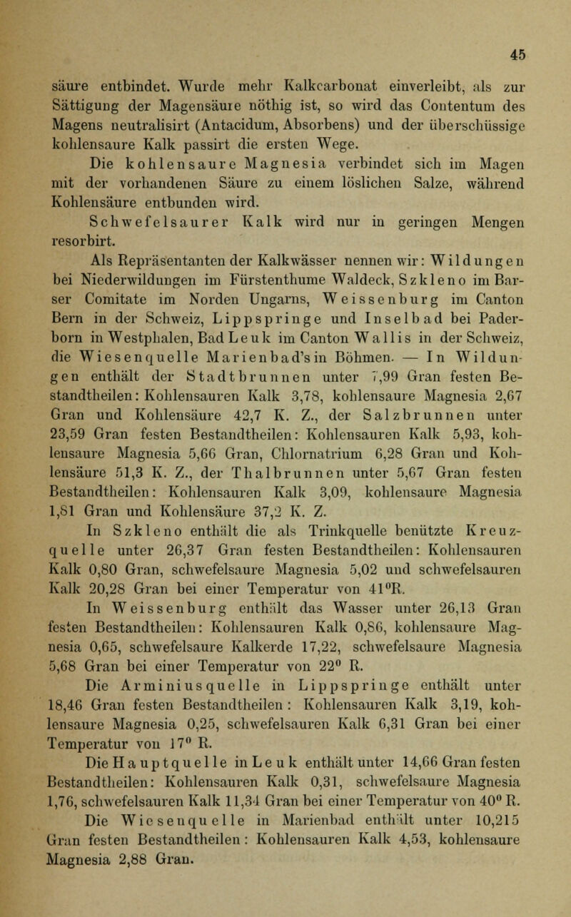 säure entbindet. Wurde mehr Kalkcarbonat einverleibt, als zur Sättigung der Magensäure nöthig ist, so wird das Contentuni des Magens neutralisirt (Antacidum, Absorbens) und der überschüssige kohlensaure Kalk passirt die ersten Wege. Die kohlensaure Magnesia verbindet sich im Magen mit der vorhandenen Säure zu einem löslichen Salze, während Kohlensäure entbunden wird. Schwefelsaurer Kalk wird nur in geringen Mengen resorbirt. Als Repräsentanten der Kalkwässer nennen wir: Wildungen bei Niederwildungen im Fürstenthume Waldeck, Szkleno im Bar- ser Comitate im Norden Ungarns, Weissen bürg im Canton Bern in der Schweiz, Lippspringe und Inse 1 b ad bei Pader- born in Westphalen, Bad L e u k im Canton Wallis in der Schweiz, die Wiesenquelle Marienbad'sin Böhmen. — In Wildun- gen enthält der Stadtbrunnen unter 7,99 Gran festen Be- standteilen: Kohlensauren Kalk 3,78, kohlensaure Magnesia 2,67 Gran und Kohlensäure 42,7 K. Z., der Salzbrunnen unter 23,59 Gran festen Bestandtheilen: Kohlensauren Kalk 5,93, koh- lensaure Magnesia 5,66 Gran, Chlornatrium 6,28 Gran und Koh- lensäure 51,3 K. Z., der Thalbrunnen unter 5,67 Gran festen Bestandtheilen: Kohlensauren Kalk 3,09, kohlensaure Magnesia 1,81 Gran und Kohlensäure 37,2 K. Z. In Szkleno enthält die als Trinkquelle benützte Kreuz- quelle unter 26,37 Gran festen Bestandtheilen: Kohlensauren Kalk 0,80 Gran, schwefelsaure Magnesia 5,02 und schwefelsauren Kalk 20,28 Gran bei einer Temperatur von 41°R. In Weissenburg enthält das Wasser unter 26,13 Gran festen Bestandtheilen: Kohlensauren Kalk 0,86, kohlensaure Mag- nesia 0,65, schwefelsaure Kalkerde 17,22, schwefelsaure Magnesia 5,68 Gran bei einer Temperatur von 22° R. Die Arminius quelle in Lippspringe enthält unter 18,46 Gran festen Bestandtheilen : Kohlensauren Kalk 3,19, koh- lensaure Magnesia 0,25, schwefelsauren Kalk 6,31 Gran bei einer Temperatur von 17° R. Die Ha uptquelle inLeuk enthält unter 14,66 Gran festen Bestandtheilen: Kohlensauren Kalk 0,31, schwefelsaure Magnesia 1,76, schwefelsauren Kalk 11,31 Gran bei einer Temperatur von 40° R. Die Wie senqu eile in Marienbad enthält unter 10,215 Gran festen Bestandtheilen : Kohlensauren Kalk 4,53, kohlensaure Magnesia 2,88 Gran.