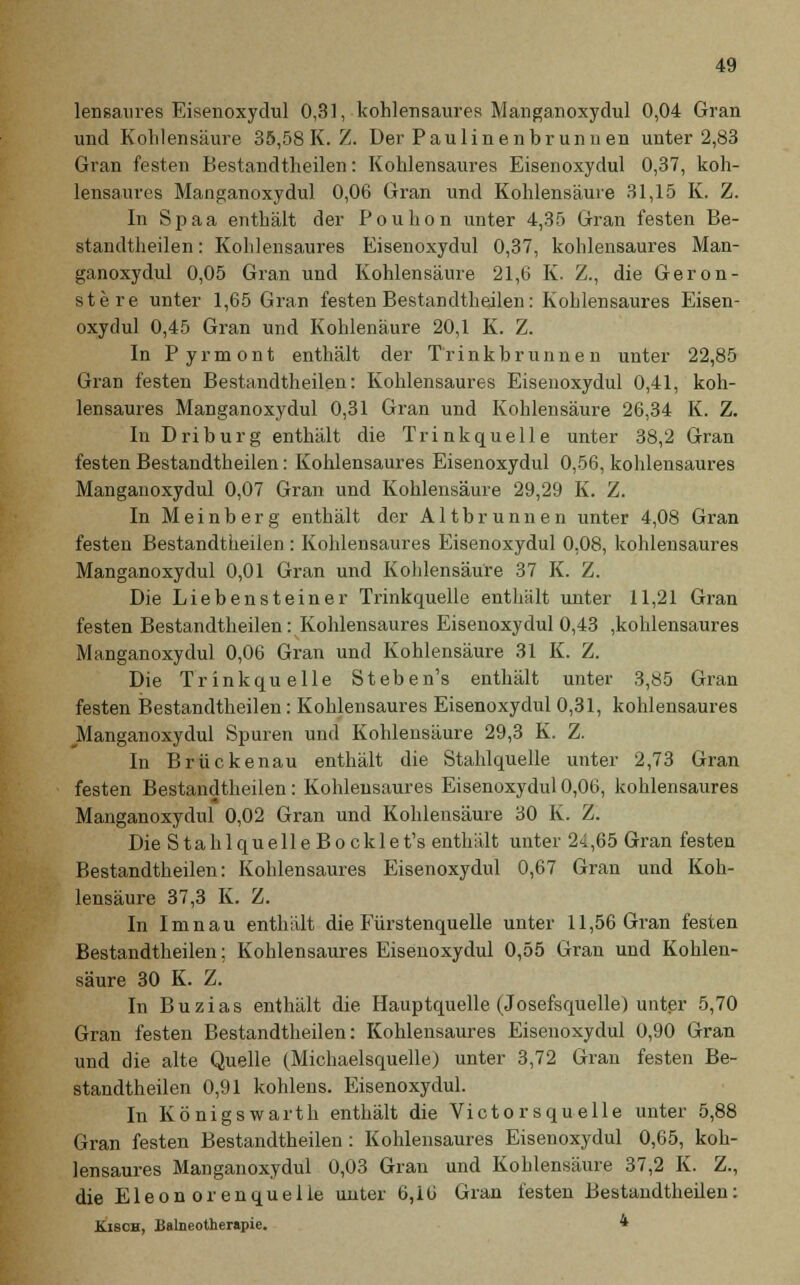 lensaures Eisenoxydul 0,31, kohlensaures Manganoxydul 0,04 Gran und Kohlensäure 35,58 K. Z. Der Paulinenhrunnen unter 2,83 Gran festen Bestandtheilen: Kohlensaures Eisenoxydul 0,37, koh- lensaures Manganoxydul 0,06 Gran und Kohlensäure 31,15 K. Z. In Spaa enthält der Pouhon unter 4,35 Gran festen Be- standtheilen : Kohlensaures Eisenoxydul 0,37, kohlensaures Man- ganoxydul 0,05 Gran und Kohlensäure 21,6 K. Z., die Geron- stere unter 1,65 Gran festen Bestandtheilen: Kohlensaures Eisen- oxydul 0,45 Gran und Kohlenäure 20,1 K. Z. In Pyrmont enthält der Trinkbrunnen unter 22,85 Gran festen Bestandtheilen: Kohlensaures Eisenoxydul 0,41, koh- lensaures Manganoxydul 0,31 Gran und Kohlensäure 26,34 K. Z. In Driburg enthält die Trinkquelle unter 38,2 Gran festen Bestandtheilen: Kohlensaures Eisenoxydul 0,56, kohlensaures Manganoxydul 0,07 Gran und Kohlensäure 29,29 K. Z. In Meinberg enthält der Altbrunnen unter 4,08 Gran festen Bestandtheilen : Kohlensaures Eisenoxydul 0,08, kohlensaures Manganoxydul 0,01 Gran und Kohlensäure 37 K. Z. Die Liebensteiner Trinkquelle enthält unter 11,21 Gran festen Bestandtheilen: Kohlensaures Eisenoxydul 0,43 ,kohlensaures Manganoxydul 0,06 Gran und Kohlensäure 31 K. Z. Die Trinkquelle Steben's enthält unter 3,85 Gran festen Bestandtheilen: Kohlensaures Eisenoxydul 0,31, kohlensaures Manganoxydul Spuren und Kohlensäure 29,3 K. Z. In Brückenau enthält die Stahlquelle unter 2,73 Gran festen Bestandtheilen : Kohlensaures Eisenoxydul 0,06, kohlensaures Manganoxydul 0,02 Gran und Kohlensäure 30 K. Z. Die StahlquelleBocklet's enthält unter 24,65 Gran festen Bestandtheilen: Kohlensaures Eisenoxydul 0,67 Gran und Koh- lensäure 37,3 K. Z. In Imnau enthält die Fürstenquelle unter 11,56 Gran festen Bestandtheilen; Kohlensaures Eisenoxydul 0,55 Gran und Kohlen- säure 30 K. Z. In Buzias enthält die Hauptquelle (Josefsquelle) unter 5,70 Gran festen Bestandtheilen: Kohlensaures Eisenoxydul 0,90 Gran und die alte Quelle (Michaelsquelle) unter 3,72 Gran festen Be- standtheilen 0,91 kohlens. Eisenoxydul. In Königswarth enthält die Victorsquelle unter 5,88 Gran festen Bestandtheilen: Kohlensaures Eisenoxydul 0,65, koh- lensaures Manganoxydul 0,03 Gran und Kohlensäure 37,2 K. Z., die Eleonorenquelle unter 6,16 Gran festen Bestandtheilen: Kisch, Balneotherapie. 4