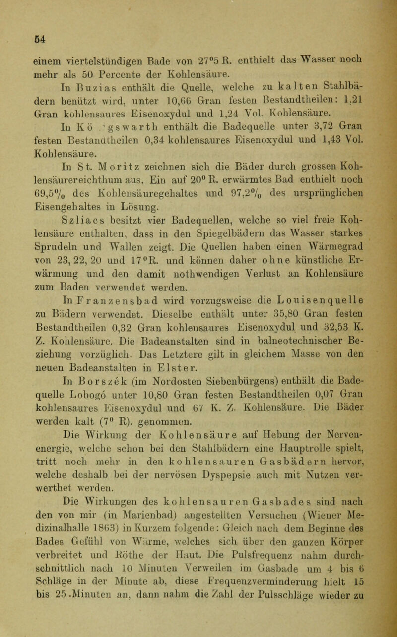 einem viertelstündigen Bade von 27°5 R. enthielt das Wasser noch mehr als 50 Percente der Kohlensäure. In Buzias enthält die Quelle, welche zu kalten Stahlbä- dern benützt wird, unter 10,66 Gran festen Bestandteilen: 1,21 Gran kohlensaures Eisenoxydul und 1,24 Vol. Kohlensäure. In Kö -gswarth enthält die Badequelle unter 3,72 Gran festen Bestandteilen 0,34 kohlensaures Eisenoxydul und 1,43 Vol. Kohlensäure. In St. Moritz zeichnen sich die Bäder durch grossen Koh- lensäurereichthum aus. Ein auf 20° R. erwärmtes Bad enthielt noch 69,5% des Kohlensäuregehaltes und 97,2°/0 des ursprünglichen Eisengehaltes in Lösung. Szliacs besitzt vier Badequellen, welche so viel freie Koh- lensäure enthalten, dass in den Spiegelbädern das Wasser starkes Sprudeln und Wallen zeigt. Die Quellen haben einen Wärmegrad von 23,22,20 und 17UR. und können daher ohne künstliche Er- wärmung und den damit nothwendigen Verlust an Kohlensäure zum Baden verwendet werden. In Franzensbad wird vorzugsweise die Louisenquelle zu Bädern verwendet. Dieselbe enthält unter 35,80 Gran festen Bestandteilen 0,32 Gran kohlensaures Eisenoxydul und 32,53 K. Z. Kohlensäure. Die Badeanstalten sind in balneotechnischer Be- ziehung vorzüglich- Das Letztere gilt in gleichem Masse von den neuen Badeanstalten in Elster. In Borszek (im Nordosten Siebenbürgens) enthält die Bade- quelle Lobogo unter 10,80 Gran festen Bestandtheilen 0,07 Gran kohlensaures Eisenoxydul und 67 K. Z. Kohlensäure. Die Bäder werden kalt (7Ü R). genommen. Die Wirkung der Kohlensäure auf Hebung der Nerven- energie, welche schon bei den Stahlbädern eine Hauptrolle spielt, tritt noch mehr in den kohlensauren Gasbädern hervor, welche deshalb bei der nervösen Dyspepsie auch mit Nutzen ver- werthet werden. Die Wirkungen des kohlensauren Gasbade s sind nach den von mir (in Marienbad) angestellten Versuchen (Wiener Me- dizinalhalle 1863) in Kurzem folgende: Gleich nach dem Beginne des Bades Gefühl von Wärme, welches sich über den ganzen Körper verbreitet und Röthe der Haut. Die Pulsfrequenz nahm durch- schnittlich nach 10 Minuten Verweilen im Gasbade um 4 bis 6 Schläge in der Minute ab, diese Frequenzverminderung hielt 15 bis 25 -Minuten an, dann nahm die Zahl der Pulsschläge wieder zu