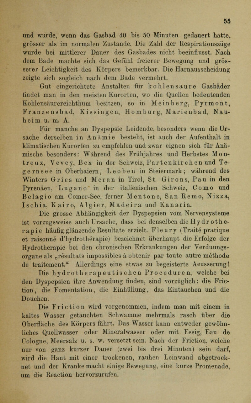 und wurde, wenn das Gasbad 40 bis 50 Minuten gedauert hatte, grösser als im normalen Zustande. Die Zahl der Respirationszüge wurde bei mittlerer Dauer des Gasbades nicht beeinflusst. Nach dem Bade machte sich das Gefühl freierer Bewegung und grös- serer Leichtigkeit des Körpers bemerkbar. Die Harnausscheidung zeigte sich sogleich nach dem Bade vermehrt. Gut eingerichtete Anstalten für kohlensaure Gasbäder findet man in den meisten Kurorten, wo die Quellen bedeutenden Kohlensäurereichthum besitzen, so in Meinberg, Pyrmont, Franzensbad, Kissingen, Homburg, Marienbad, Nau- heim u. m. A. Für manche an Dyspepsie Leidende, besonders wenn die Ur- sache derselben in Aniimie besteht, ist auch der Aufenthalt in klimatischen Kurorten zu empfehlen und zwar eignen sich für Anä- mische besonders: Wahrend des Frühjahres und Herbstes Mon- treux, Vevey, Bex in der Schweiz, Partenkirchen und Te- g e rn s e e in Oberbaiern, L e o b e n in Steiermark ; während des Winters Gries und Meran in Tirol, St. Girons, Pau in den Pyrenäen, Lugano in der italienischen Schweiz, Como und Beiagio am Comer-See, ferner Mentone, San Remo, Nizza, Ischia, Kairo, Algier, Madeira und Kanaria. Die grosse Abhängigkeit der Dyspepsien vom Nervensysteme ist vorzugsweise auch Ursache, dass bei denselben die Hydrothe- rapie häufig glänzende Resultate erzielt. Fleury (Traite pratique et raisonne d'hydrotherapie) bezeichnet überhaupt die Erfolge der Hydrotherapie bei den chronischen Erkrankungen der Verduungs- organe als „resultats impossibles ä obtenir par toute autre methode de traitement. Allerdings eine etwas zu begeisterte Aeusserung! Die hydrotherapeutischen Proceduren, welche bei den Dyspepsien ihre Anwendung finden, sind vorzüglich: die Fric- tion, die Fomentation, die Einhüllung, das Eintauchen und die Douchcn. Die Friction wird vorgenommen, indem man mit einem in kaltes Wasser getauchten Schwämme mehrmals rasch über die Oberfläche des Körpers fährt. Das Wasser kann entweder gewöhn- liches Quellwasser oder Mineralwasser oder mit Essig, Eau de Cologue, Meersalz u. s. w. versetzt sein. Nach der Friction, welche nur von ganz kurzer Dauer (zwei bis drei Minuten) sein darf, wird die Haut mit einer trockenen, rauhen Leinwand abgetrock- net und der Kranke macht einige Bewegung, eine kurze Promenade, um die Reaction hervorzurufen.