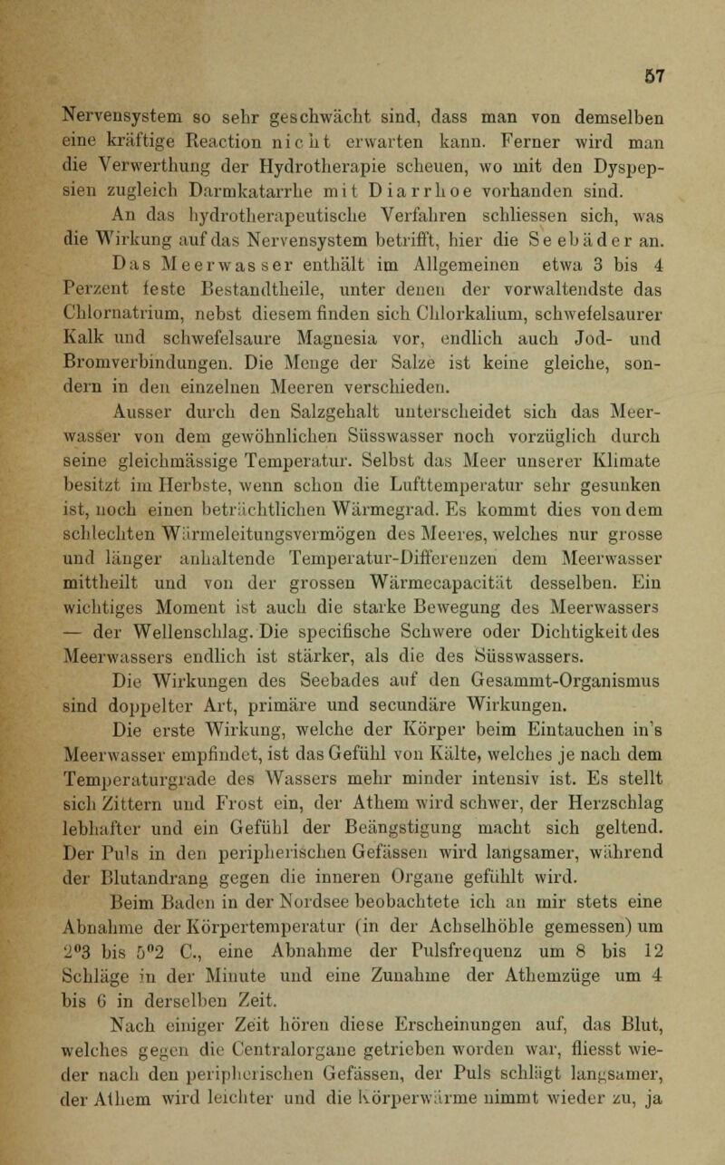 Nervensystem so sehr geschwächt sind, dass man von demselben eine kräftige Reaction nicht erwarten kann. Ferner wird man die Verwerthung der Hydrotherapie scheuen, wo mit den Dyspep- sien zugleich Darmkatarrhe mit Diarrhoe vorhanden sind. An das hydrotherapeutische Verfahren schliessen sich, was die Wirkung auf das Nervensystem betrifft, hier die Seebäder an. Das Meer was« er enthält im Allgemeinen etwa 3 bis 4 Perzent feste Bestandteile, unter denen der vorwaltendste das Chlornatrium, nebst diesem finden sich Chlorkalium, schwefelsaurer Kalk und schwefelsaure Magnesia vor, endlich auch Jod- und Bromverbindungen. Die Menge der Salze ist keine gleiche, son- dern in den einzelnen Meeren verschieden. Ausser durch den Salzgehalt unterscheidet sich das Meer- wasser von dem gewöhnlichen Süsswasser noch vorzüglich durch seine gleichmässige Temperatur. Selbst das Meer unserer Klimate besitzt im Herbste, wenn schon die Lufttemperatur sehr gesunken ist, noch einen beträchtlichen Wärmegrad. Es kommt dies von dem schlechten Warmeleitungsvermögen des Meeres, welches nur grosse und länger anhaltende Temperatur-Differenzen dem Meerwasser mittheilt und von der grossen Wärmecapacität desselben. Ein wichtiges Moment ist auch die starke Bewegung des Meerwassers — der Wellenschlag. Die specifische Schwere oder Dichtigkeit des Meerwassers endlich ist stärker, als die des Süsswassers. Die Wirkungen des Seebades auf den Gesammt-Organismus sind doppelter Art, primäre und secundäre Wirkungen. Die erste Wirkung, welche der Körper beim Eintauchen in's Meerwasser empfindet, ist das Gefühl von Kälte, welches je nach dem Temperaturgrade des Wassers mehr minder intensiv ist. Es stellt sich Zittern und Frost ein, der Athem wird schwer, der Herzschlag lebhafter und ein Gefühl der Beängstigung macht sich geltend. Der IVs in den peripherischen Gefässen wird langsamer, während der Blutandrang gegen die inneren Organe gefühlt wird. Beim Baden in der Nordsee beobachtete ich an mir stets eine Abnahme der Körpertemperatur (in der Achselhöhle gemessen) um 2°3 bis 5°2 G, eine Abnahme der Pulsfrequenz um 8 bis 12 Schläge in der Minute und eine Zunahme der Athemzüge um 4 bis 6 in derselben Zeit. Nach einiger Zeit hören diese Erscheinungen auf, das Blut, welches gegen die Centralorgane getrieben worden war, fliesst wie- der nach den peripherischen Gefässen, der Puls schlägt langsamer, der Athem wird leichter und die Körperwärme nimmt wieder zu, ja