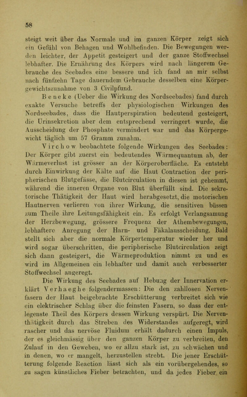 steigt weit über das Normale und im ganzen Körper zeigt sich ein Gefühl von Behagen und Wohlbefinden. Die Bewegungen wer- den leichter, der Appetit gesteigert und der ganze Stoffwechsel lebhafter. Die Ernährung des Körpers wird nach längerem Ge- brauche des Seebades eine bessere und ich fand an mir selbst nach fünfzehn Tage dauerndem Gebrauche desselben eine Körper- gewichtszunahme von 3 Civilpfund. B e ne k e (Ueber die Wirkung des Nordseebades) fand durch exakte Versuche betreffs der physiologischen Wirkungen des Nordseebades, dass die Hautperspiration bedeutend gesteigert, die Urinsekretion aber dem entsprechend verringert wurde, die Ausscheidung der Phosphate vermindert war und das Körperge- wicht täglich um 57 Gramm zunahm. Virchow beobachtete folgende Wirkungen des Seebades: Der Körper gibt zuerst ein bedeutendes Wiirmequantum ab, der Wiirmeverlust ist grösser an der Körperoberfläche. Es entsteht durch Einwirkung der Kälte auf die Haut Contraction der peri- pherischen Blutgefässe, die Blutcirculation in diesen ist gehemmt, während die inneren Organe von Blut überfüllt sind. Die sekre- torische Thätigkeit der Haut wird herabgesetzt, die motorischen Hautnerven verlieren von ihrer Wirkung, die sensitiven büssen zum Theile ihre Leitungsfähigkeit ein. Es erfolgt Verlangsamung der Herzbewegung, grössere Frequenz der Athembewegungen, lebhaftere Anregung der Harn- und Fäkalausscheidung. Bald stellt sich aber die normale Körpertemperatur wieder her und wird sogar überschritten, die peripherische Blutcirculation zeigt sich dann gesteigert, die Wärmeproduktion nimmt zu und es wird im Allgemeinen ein lebhafter und damit auch verbesserter Stoffwechsel angeregt. Die Wirkung des Seebades auf Hebung der Innervation er- klärt Verhaeghe folgendermassen: Die den zahllosen Nerven- fasern der Haut beigebrachte Erschütterung verbreitet sich wie ein elektrischer Schlag über die feinsten Fasern, so dass der ent- legenste Theil des Körpers dessen Wirkung verspürt. Die Nerven- thitigkeit durch das Streben des Widerstandes aufgeregt, wird rascher und das nervöse Fluidum erhält dadurch einen Impuls, der es gleichmässig über den ganzen Körper zu verbreiten, den Zulauf in den Geweben, wo er allzu stark ist, zu schwächen und in denen, wo er mangelt, herzustellen strebt. Die jener Erschüt- terung folgende Pteaction lässt sich als ein vorübergehendes, so zu sagen künstliches Fieber betrachten, und da jedes Fieber ein