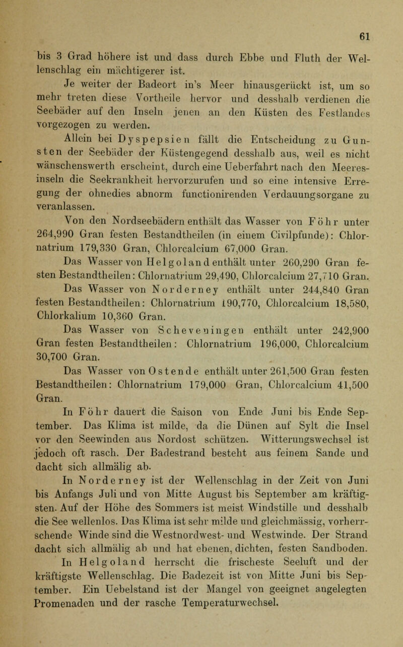 bis 3 Grad höhere ist und dass durch Ebbe und Fluth der Wel- lenschlag ein mächtigerer ist. Je weiter der Badeort in's Meer hinausgerückt ist, um so mehr treten diese Vortheile hervor und desshalb verdienen die Seebäder auf den Inseln jenen an den Küsten des Festlandes vorgezogen zu werden. Allein bei Dyspepsien fällt die Entscheidung zu Gun- sten der Seebäder der Küstengegend desshalb aus, weil es nicht wanschenswerth erscheint, durch eine Ueberfahrt nach den Meeres- inseln die Seekrankheit hervorzurufen und so eine intensive Erre- gung der ohnedies abnorm functionirenden Verdauungsorgane zu veranlassen. Von den Nordseebädern enthält das Wasser von F ö h r unter 264,990 Gran festen Bestandtheilen (in einem Civilpfunde): Chlor- natrium 179,330 Gran, Chlorcalcium 67,000 Gran. Das Wasser von Helgoland enthält unter 260,290 Gran fe- sten Bestandteilen: Chlornatrium 29,490, Chlorcalcium 27,710 Gran. Das Wasser von Norderney enthält unter 244,840 Gran festen Bestandtheilen: Chlornatrium 190,770, Chlorcalcium 18,580, Chlorkalium 10,360 Gran. Das Wasser von Scheveningen enthält unter 242,900 Gran festen Bestandtheilen: Chlornatrium 196,000, Chlorcalcium 30,700 Gran. Das Wasser von Ostende enthält unter 261,500 Gran festen Bestandtheilen: Chlornatrium 179,000 Gran, Chlorcalcium 41,500 Gran. In Föhr dauert die Saison von Ende Juni bis Ende Sep- tember. Das Klima ist milde, da die Dünen auf Sylt die Insel vor den Seewinden aus Nordost schützen. Witterungswechsel ist jedoch oft rasch. Der Badestrand besteht aus feinem Sande und dacht sich allmälig ab- In Norderney ist der Wellenschlag in der Zeit von Juni bis Anfangs Juli und von Mitte August bis September am kräftig- sten. Auf der Höhe des Sommers ist meist Windstille und desshalb die See wellenlos. Das Klima ist sehr milde und gleichmässig, vorherr- schende Winde sind die Westnordwest- und Westwinde. Der Strand dacht sich allmälig ab und hat ebenen, dichten, festen Sandboden. In Helgoland herrscht die frischeste Seeluft und der kräftigste Wellenschlag. Die Badezeit ist von Mitte Juni bis Sep- tember. Ein Uebelstand ist der Mangel von geeignet angelegten Promenaden und der rasche Temperaturwechsel.