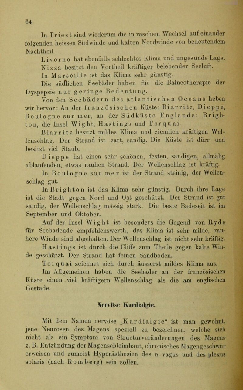 In Triest sind wiederum die in raschem Wechsel aufeinander folgenden heissen Südwinde und kalten Nordwinde von bedeutendem Nachtheil. Livorno hat ebenfalls schlechtes Klima und ungesunde Lage. Nizza besitzt den Vortheil kräftiger belebender Seeluft, In Marseille ist das Klima sehr günstig. Die sücflichen Seebäder haben für die Balneotherapie der Dyspepsie nur geringe Bedeutung. Von den Seebädern des atlantischen Oceans heben wir hervor: An der französischen Küste: Biarritz, Dieppe, Boulogne sur mer, an der Südküste Englands: Brigh- ton, die Insel Wight, Hastings und Torquai. Biar ritz besitzt mildes Klima und ziemlich kräftigen Wel- lenschlag. Der Strand ist zart, sandig. Die Küste ist dürr und besitzt viel Staub. Dieppe hat einen sehr schönen, festen, sandigen, allmälig ablaufenden, etwas rauhen Strand. Der Wellenschlag ist kräftig. In Boulogne sur mer ist der Strand steinig, der Wellen- schlag gut. InBrighton ist das Klima sehr günstig. Durch ihre Lage ist die Stadt gegen Nord und Ost geschützt. Der Strand ist gut sandig, der Wellenschlag massig stark. Die beste Badezeit ist im September und Oktober. Auf der Insel Wight ist besonders die Gegend von Ryde für Seebadende empfehlenswerth, das Klima ist sehr milde, rau- here Winde sind abgehalten. Der Wellenschlag ist nicht sehr kräftig. Hastings ist durch die Cliffs zum Theile gegen kalte Win- de geschützt. Der Strand hat feinen Sandboden. Torquai zeichnet sich durch äusserst mildes Klima aus. Im Allgemeinen haben die Seebäder an der französischen Küste einen viel kräftigern Wellenschlag als die am englischen Gestade. Nervöse Kardinl«ie. Mit dem Namen nervöse „Kardialgie ist man gewohnt, jene Neurosen des Magens speziell zu bezeichnen, welche sich nicht als ein Symptom von Structurveränderungen des Magens z. B. Entzündung der Magenschleimhaut, chronisches Magengeschwür erweisen und zumeist Hyperästhesien des n. vagus und des plexus solaris (nach RombergJ sein sollen.
