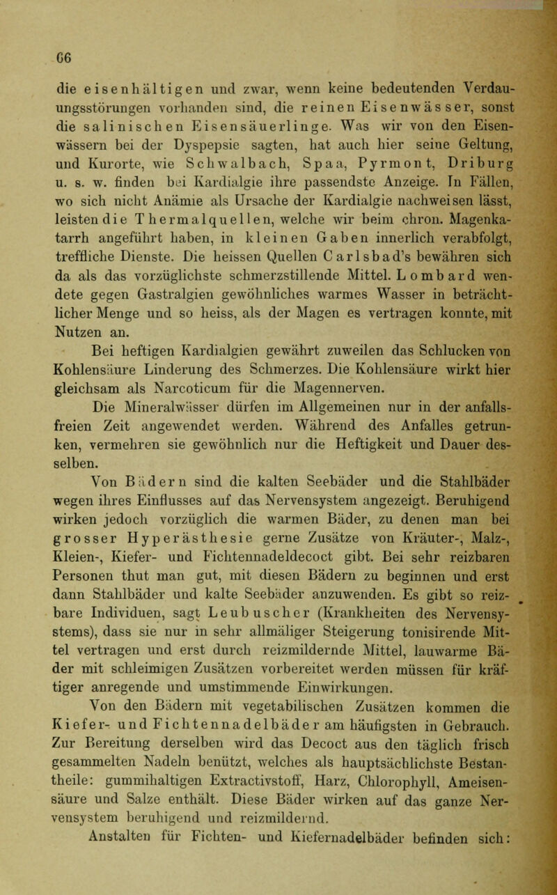 G6 die eisenhaltigen und zwar, wenn keine bedeutenden Verdau- ungsstörungen vorhanden sind, die reinen Eisenwässer, sonst die salinischen Eisensäuerlinge. Was wir von den Eisen- wässern bei der Dyspepsie sagten, hat auch hier seine Geltung, und Kurorte, wie Schwalbach, Spaa, Pyrmont, Driburg u. s. w. finden bei Kardialgie ihre passendste Anzeige. In Fällen, wo sich nicht Anämie als Ursache der Kardialgie nachweisen lässt, leistendie T hermalquellen, welche wir beim chron. Magenka- tarrh angeführt haben, in kleinen Gaben innerlich verabfolgt, treffliche Dienste. Die heissen Quellen Carlsbad's bewähren sich da als das vorzüglichste schmerzstillende Mittel. L omb ard wen- dete gegen Gastralgien gewöhnliches warmes Wasser in beträcht- licher Menge und so heiss, als der Magen es vertragen konnte, mit Nutzen an. Bei heftigen Kardialgien gewährt zuweilen das Schlucken von Kohlensäure Linderung des Schmerzes. Die Kohlensäure wirkt hier gleichsam als Narcoticum für die Magennerven. Die Mineralwässer dürfen im Allgemeinen nur in der anfalls- freien Zeit angewendet werden. Während des Anfalles getrun- ken, vermehren sie gewöhnlich nur die Heftigkeit und Dauer des- selben. Von Bädern sind die kalten Seebäder und die Stahlbäder wegen ihres Einflusses auf das Nervensystem angezeigt. Beruhigend wirken jedoch vorzüglich die warmen Bäder, zu denen man bei grosser Hyperästhesie gerne Zusätze von Kräuter-, Malz-, Kleien-, Kiefer- und B'ichtennadeldecoct gibt. Bei sehr reizbaren Personen thut man gut, mit diesen Bädern zu beginnen und erst dann Stahlbäder und kalte Seebäder anzuwenden. Es gibt so reiz- bare Individuen, sagt Leubusch er (Krankheiten des Nervensy- stems), dass sie nur in sehr allmäliger Steigerung tonisirende Mit- tel vertragen und erst durch reizmildernde Mittel, lauwarme Bä- der mit schleimigen Zusätzen vorbereitet werden müssen für kräf- tiger anregende und umstimmende Einwirkungen. Von den Bädern mit vegetabilischen Zusätzen kommen die Kiefer- und Fichtennadelbäder am häufigsten in Gebrauch. Zur Bereitung derselben wird das Decoct aus den täglich frisch gesammelten Nadeln benützt, welches als hauptsächlichste Bestan- dteile: gummihaltigen Extractivstoff, Harz, Chlorophyll, Ameisen- säure und Salze enthält. Diese Bäder wirken auf das ganze Ner- vensystem beruhigend und reizmildernd. Anstalten für Fichten- und Kiefernadelbäder befinden sich: