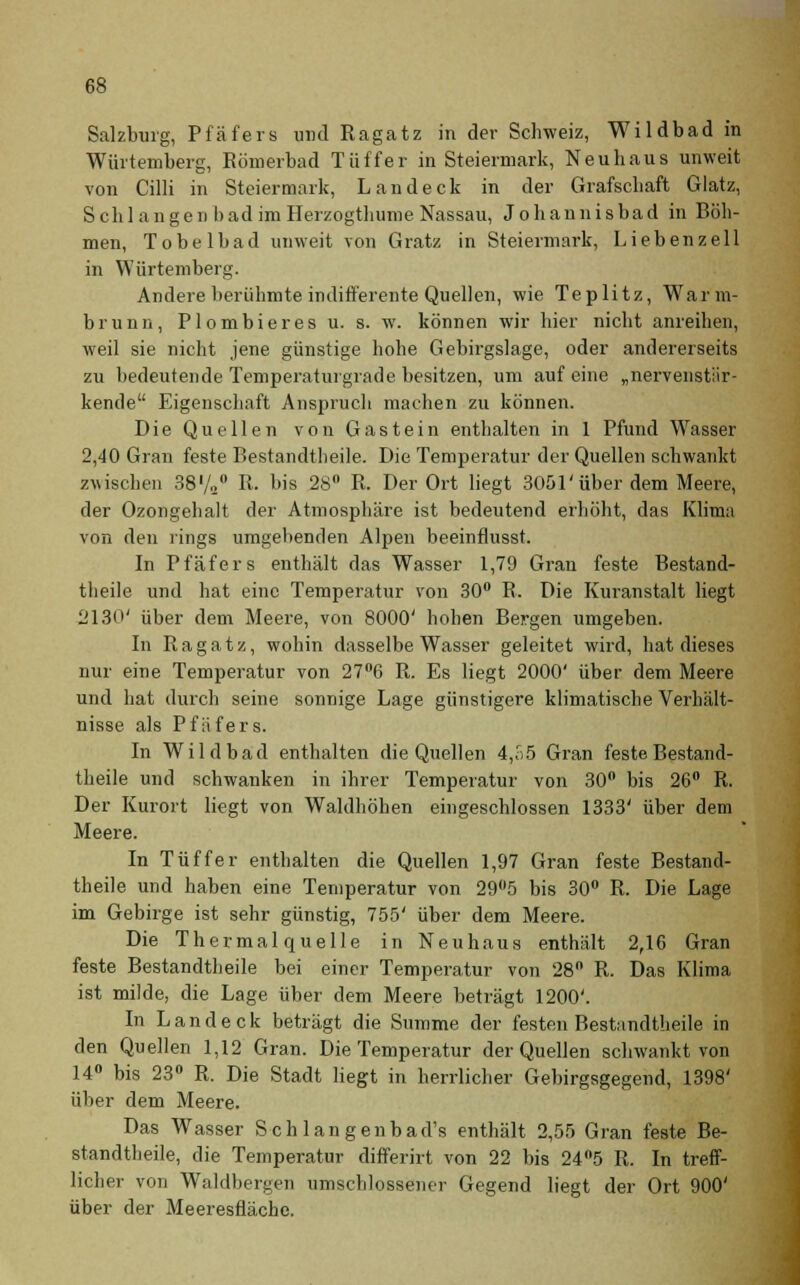 Salzburg, Pfäfers und Ragatz in der Schweiz, Wildbad in Würtemberg, Römerbad Tüffer in Steiermark, Neuhaus unweit von Cilli in Steiermark, Land eck in der Grafschaft Glatz, S ch langen bad im Herzogthume Nassau, Johannisbad in Böh- men, Tobelbad unweit von Gratz in Steiermark, Liebenzeil in Würtemberg. Andere berühmte indifferente Quellen, wie Te plitz, Warm- brunn, Plombieres u. s. w. können wir hier nicht anreihen, weil sie nicht jene günstige hohe Gebirgslage, oder andererseits zu bedeutende Temperaturgrade besitzen, um auf eine „nervenstär- kende Eigenschaft Anspruch machen zu können. Die Quellen von Gastein enthalten in 1 Pfund Wasser 2,40 Gran feste Bestandteile. Die Temperatur der Quellen schwankt zwischen 38'/„° R. bis 28° R. Der Ort liegt 3051'über dem Meere, der Ozongehalt der Atmosphäre ist bedeutend erhöht, das Klima von den rings umgebenden Alpen beeinflusst. In Pfäfers enthält das Wasser 1,79 Gran feste Bestand- teile und hat eine Temperatur von 30° R. Die Kuranstalt liegt 2130' über dem Meere, von 8000' hohen Bergen umgeben. In Ragatz, wohin dasselbe Wasser geleitet wird, hat dieses nur eine Temperatur von 27°6 R. Es liegt 2000' über dem Meere und hat durch seine sonnige Lage günstigere klimatische Verhält- nisse als Pfäfers. In Wild bad enthalten die Quellen 4,o5 Gran feste Bestand- teile und schwanken in ihrer Temperatur von 30° bis 26° R. Der Kurort liegt von Waldhöhen eingeschlossen 1333' über dem Meere. In Tüffer enthalten die Quellen 1,97 Gran feste Bestand- teile und haben eine Temperatur von 29°5 bis 30° R. Die Lage im Gebirge ist sehr günstig, 755' über dem Meere. Die Thermalquelle in Neuhaus enthält 2,16 Gran feste Bestandteile bei einer Temperatur von 28° R. Das Klima ist milde, die Lage über dem Meere beträgt 1200'. In Land eck beträgt die Summe der festen Bestandtheile in den Quellen 1,12 Gran. Die Temperatur der Quellen schwankt von 14° bis 23° R. Die Stadt liegt in herrlicher Gebirgsgegend, 1398' über dem Meere. Das Wasser Seh langenbad's enthält 2,55 Gran feste Be- standtheile, die Temperatur differirt von 22 bis 24°5 R. In treff- licher von Waldbergen umschlossener Gegend liegt der Ort 900' über der Meeresfläche.